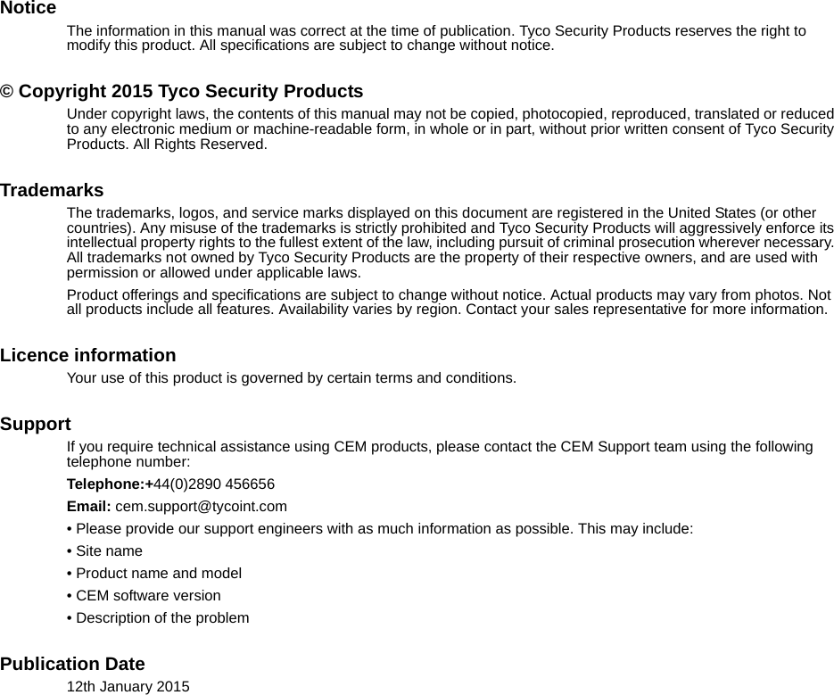 NoticeThe information in this manual was correct at the time of publication. Tyco Security Products reserves the right to modify this product. All specifications are subject to change without notice. © Copyright 2015 Tyco Security ProductsUnder copyright laws, the contents of this manual may not be copied, photocopied, reproduced, translated or reduced to any electronic medium or machine-readable form, in whole or in part, without prior written consent of Tyco Security Products. All Rights Reserved.TrademarksThe trademarks, logos, and service marks displayed on this document are registered in the United States (or other countries). Any misuse of the trademarks is strictly prohibited and Tyco Security Products will aggressively enforce its intellectual property rights to the fullest extent of the law, including pursuit of criminal prosecution wherever necessary. All trademarks not owned by Tyco Security Products are the property of their respective owners, and are used with permission or allowed under applicable laws.Product offerings and specifications are subject to change without notice. Actual products may vary from photos. Not all products include all features. Availability varies by region. Contact your sales representative for more information. Licence informationYour use of this product is governed by certain terms and conditions.SupportIf you require technical assistance using CEM products, please contact the CEM Support team using the following telephone number:Telephone:+44(0)2890 456656Email: cem.support@tycoint.com• Please provide our support engineers with as much information as possible. This may include:• Site name• Product name and model• CEM software version• Description of the problemPublication Date12th January 2015