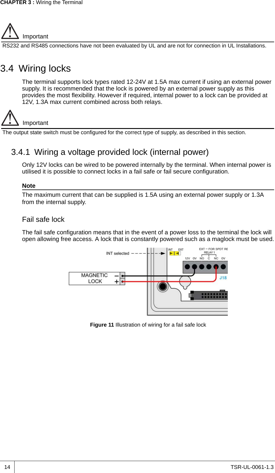 TSR-UL-0061-1.3 CHAPTER 3 : Wiring the Terminal14ImportantRS232 and RS485 connections have not been evaluated by UL and are not for connection in UL Installations.3.4 Wiring locksThe terminal supports lock types rated 12-24V at 1.5A max current if using an external power supply. It is recommended that the lock is powered by an external power supply as this provides the most flexibility. However if required, internal power to a lock can be provided at 12V, 1.3A max current combined across both relays. ImportantThe output state switch must be configured for the correct type of supply, as described in this section.3.4.1 Wiring a voltage provided lock (internal power)Only 12V locks can be wired to be powered internally by the terminal. When internal power is utilised it is possible to connect locks in a fail safe or fail secure configuration.NoteThe maximum current that can be supplied is 1.5A using an external power supply or 1.3A from the internal supply.Fail safe lockThe fail safe configuration means that in the event of a power loss to the terminal the lock will open allowing free access. A lock that is constantly powered such as a maglock must be used.Figure 11 Illustration of wiring for a fail safe lock