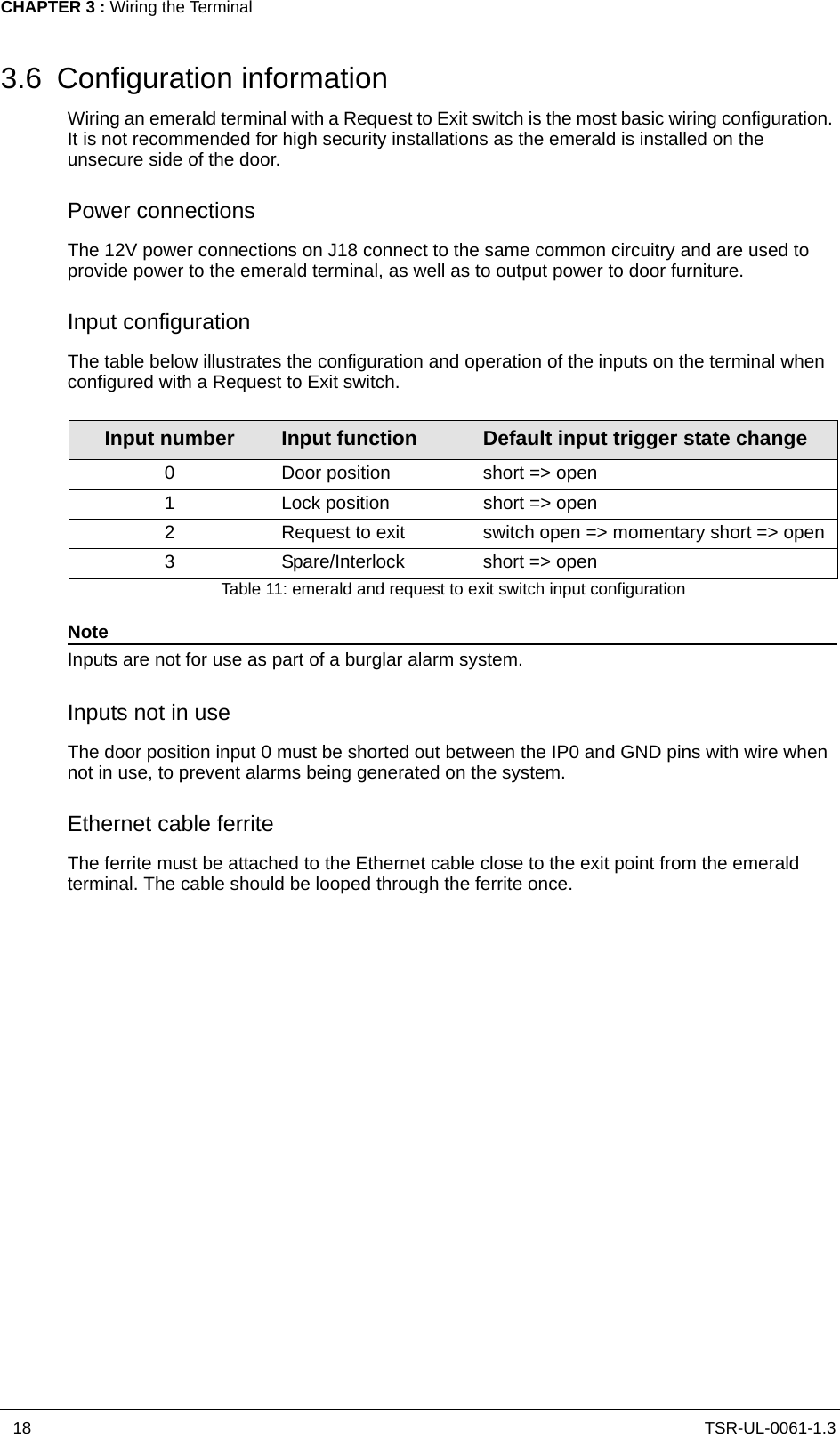 TSR-UL-0061-1.3 CHAPTER 3 : Wiring the Terminal183.6 Configuration informationWiring an emerald terminal with a Request to Exit switch is the most basic wiring configuration. It is not recommended for high security installations as the emerald is installed on the unsecure side of the door.Power connectionsThe 12V power connections on J18 connect to the same common circuitry and are used to provide power to the emerald terminal, as well as to output power to door furniture. Input configurationThe table below illustrates the configuration and operation of the inputs on the terminal when configured with a Request to Exit switch.NoteInputs are not for use as part of a burglar alarm system.Inputs not in useThe door position input 0 must be shorted out between the IP0 and GND pins with wire when not in use, to prevent alarms being generated on the system. Ethernet cable ferriteThe ferrite must be attached to the Ethernet cable close to the exit point from the emerald terminal. The cable should be looped through the ferrite once.Input number Input function Default input trigger state change0 Door position short =&gt; open1 Lock position short =&gt; open2 Request to exit switch open =&gt; momentary short =&gt; open3 Spare/Interlock short =&gt; openTable 11: emerald and request to exit switch input configuration