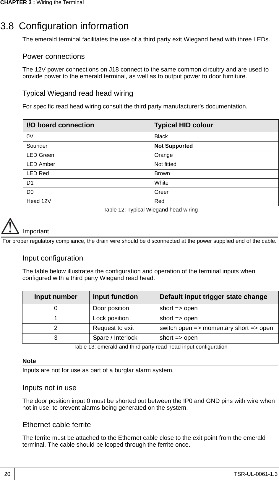 TSR-UL-0061-1.3 CHAPTER 3 : Wiring the Terminal203.8 Configuration informationThe emerald terminal facilitates the use of a third party exit Wiegand head with three LEDs.Power connectionsThe 12V power connections on J18 connect to the same common circuitry and are used to provide power to the emerald terminal, as well as to output power to door furniture.Typical Wiegand read head wiringFor specific read head wiring consult the third party manufacturer’s documentation. ImportantFor proper regulatory compliance, the drain wire should be disconnected at the power supplied end of the cable. Input configurationThe table below illustrates the configuration and operation of the terminal inputs when configured with a third party Wiegand read head.NoteInputs are not for use as part of a burglar alarm system.Inputs not in useThe door position input 0 must be shorted out between the IP0 and GND pins with wire when not in use, to prevent alarms being generated on the system. Ethernet cable ferriteThe ferrite must be attached to the Ethernet cable close to the exit point from the emerald terminal. The cable should be looped through the ferrite once.I/O board connection Typical HID colour0V BlackSounder Not SupportedLED Green OrangeLED Amber Not fittedLED Red BrownD1 WhiteD0 GreenHead 12V RedTable 12: Typical Wiegand head wiringInput number Input function Default input trigger state change0 Door position short =&gt; open1 Lock position short =&gt; open2 Request to exit switch open =&gt; momentary short =&gt; open3 Spare / Interlock short =&gt; openTable 13: emerald and third party read head input configuration
