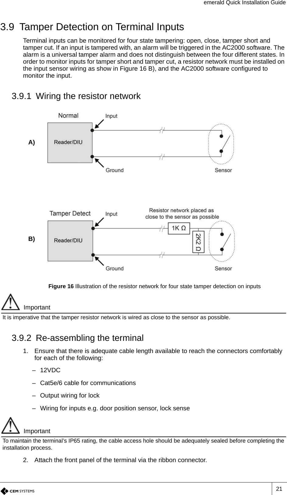 emerald Quick Installation Guide213.9 Tamper Detection on Terminal InputsTerminal inputs can be monitored for four state tampering: open, close, tamper short and tamper cut. If an input is tampered with, an alarm will be triggered in the AC2000 software. The alarm is a universal tamper alarm and does not distinguish between the four different states. In order to monitor inputs for tamper short and tamper cut, a resistor network must be installed on the input sensor wiring as show in Figure 16 B), and the AC2000 software configured to monitor the input.3.9.1 Wiring the resistor networkA)B)Figure 16 Illustration of the resistor network for four state tamper detection on inputsImportantIt is imperative that the tamper resistor network is wired as close to the sensor as possible.3.9.2 Re-assembling the terminal1. Ensure that there is adequate cable length available to reach the connectors comfortably for each of the following:–12VDC– Cat5e/6 cable for communications– Output wiring for lock– Wiring for inputs e.g. door position sensor, lock senseImportantTo maintain the terminal’s IP65 rating, the cable access hole should be adequately sealed before completing the installation process.2. Attach the front panel of the terminal via the ribbon connector.