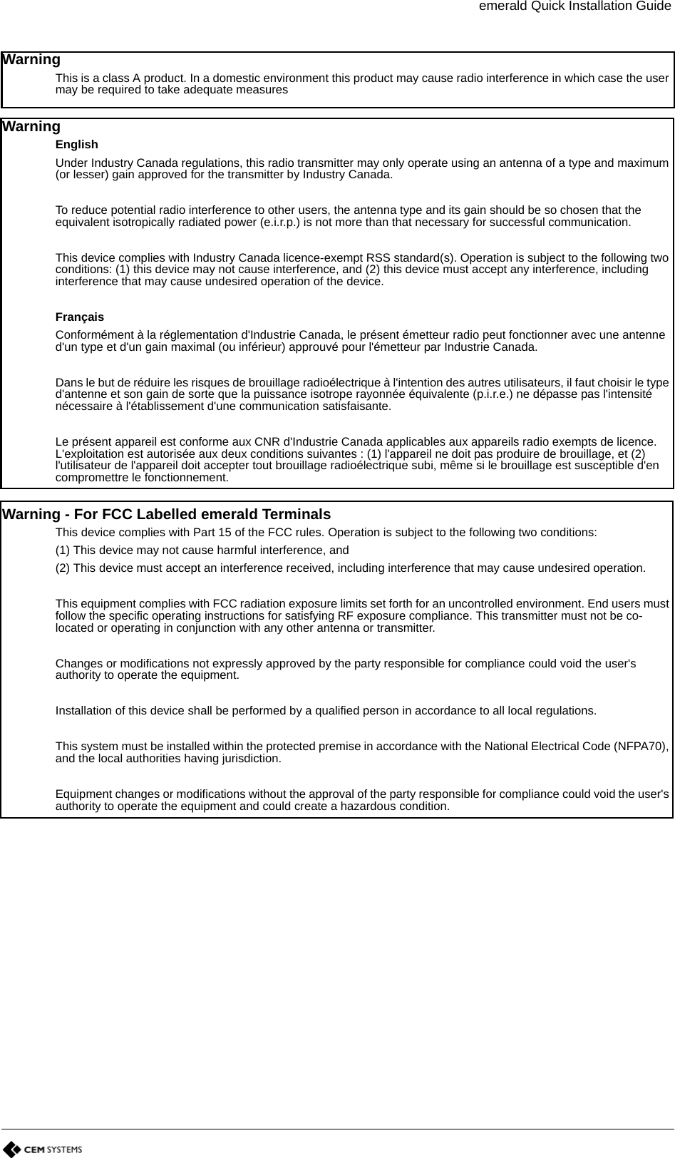 emerald Quick Installation GuideWarning This is a class A product. In a domestic environment this product may cause radio interference in which case the user may be required to take adequate measuresWarning EnglishUnder Industry Canada regulations, this radio transmitter may only operate using an antenna of a type and maximum (or lesser) gain approved for the transmitter by Industry Canada.To reduce potential radio interference to other users, the antenna type and its gain should be so chosen that the equivalent isotropically radiated power (e.i.r.p.) is not more than that necessary for successful communication.This device complies with Industry Canada licence-exempt RSS standard(s). Operation is subject to the following two conditions: (1) this device may not cause interference, and (2) this device must accept any interference, including interference that may cause undesired operation of the device.FrançaisConformément à la réglementation d&apos;Industrie Canada, le présent émetteur radio peut fonctionner avec une antenne d&apos;un type et d&apos;un gain maximal (ou inférieur) approuvé pour l&apos;émetteur par Industrie Canada.Dans le but de réduire les risques de brouillage radioélectrique à l&apos;intention des autres utilisateurs, il faut choisir le type d&apos;antenne et son gain de sorte que la puissance isotrope rayonnée équivalente (p.i.r.e.) ne dépasse pas l&apos;intensité nécessaire à l&apos;établissement d&apos;une communication satisfaisante.Le présent appareil est conforme aux CNR d&apos;Industrie Canada applicables aux appareils radio exempts de licence. L&apos;exploitation est autorisée aux deux conditions suivantes : (1) l&apos;appareil ne doit pas produire de brouillage, et (2) l&apos;utilisateur de l&apos;appareil doit accepter tout brouillage radioélectrique subi, même si le brouillage est susceptible d&apos;en compromettre le fonctionnement.Warning - For FCC Labelled emerald TerminalsThis device complies with Part 15 of the FCC rules. Operation is subject to the following two conditions:(1) This device may not cause harmful interference, and(2) This device must accept an interference received, including interference that may cause undesired operation.This equipment complies with FCC radiation exposure limits set forth for an uncontrolled environment. End users must follow the specific operating instructions for satisfying RF exposure compliance. This transmitter must not be co-located or operating in conjunction with any other antenna or transmitter.Changes or modifications not expressly approved by the party responsible for compliance could void the user&apos;s authority to operate the equipment.Installation of this device shall be performed by a qualified person in accordance to all local regulations.This system must be installed within the protected premise in accordance with the National Electrical Code (NFPA70), and the local authorities having jurisdiction.Equipment changes or modifications without the approval of the party responsible for compliance could void the user&apos;s authority to operate the equipment and could create a hazardous condition.