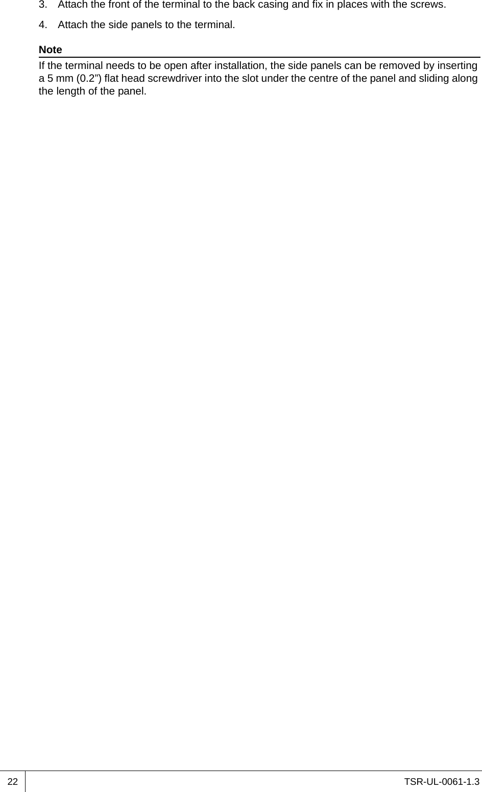 TSR-UL-0061-1.3 223. Attach the front of the terminal to the back casing and fix in places with the screws.4. Attach the side panels to the terminal.NoteIf the terminal needs to be open after installation, the side panels can be removed by inserting a 5 mm (0.2”) flat head screwdriver into the slot under the centre of the panel and sliding along the length of the panel.