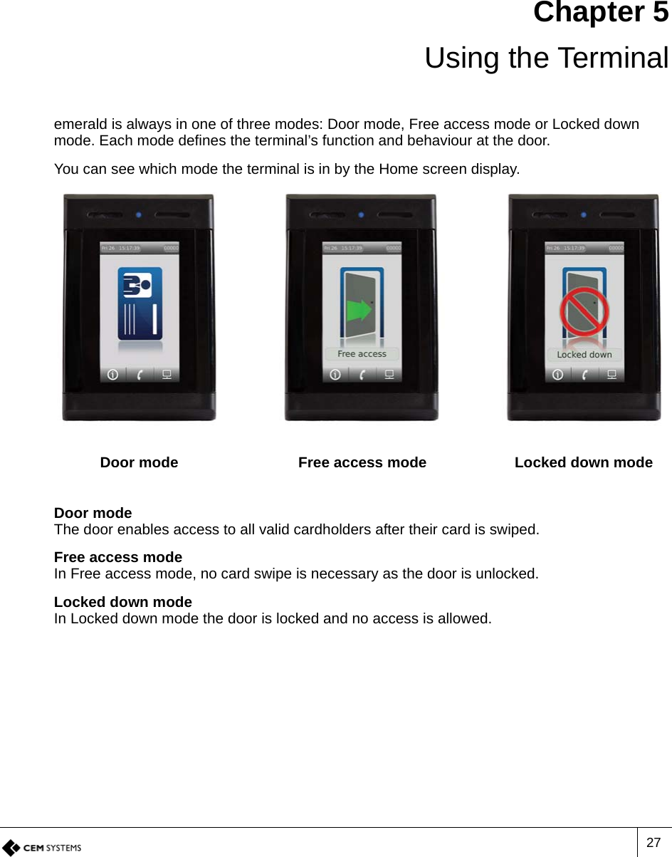 27Chapter 5 Using the Terminalemerald is always in one of three modes: Door mode, Free access mode or Locked down mode. Each mode defines the terminal’s function and behaviour at the door.You can see which mode the terminal is in by the Home screen display.Door modeThe door enables access to all valid cardholders after their card is swiped.Free access modeIn Free access mode, no card swipe is necessary as the door is unlocked.Locked down modeIn Locked down mode the door is locked and no access is allowed.Door mode Free access mode Locked down mode