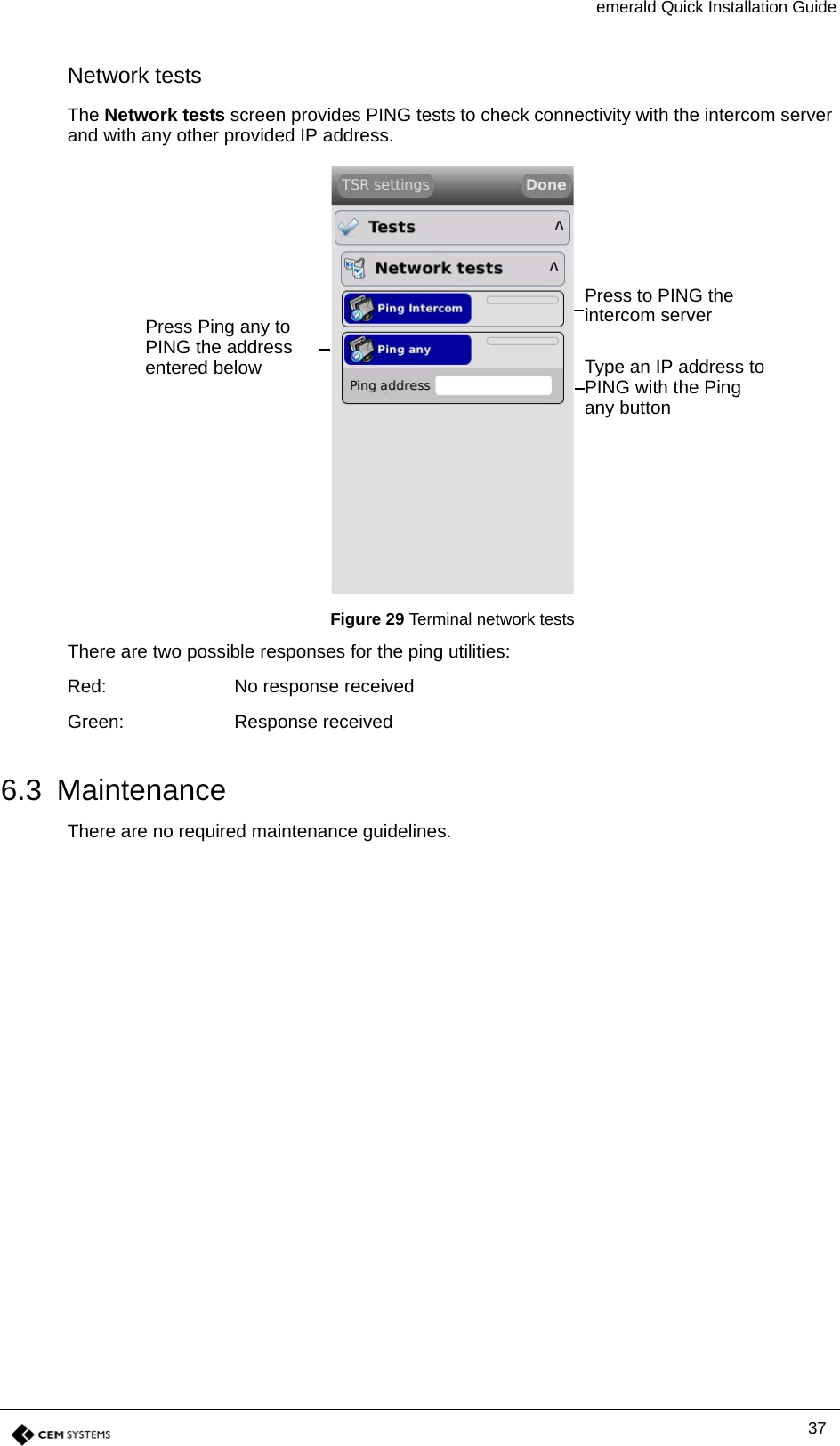 emerald Quick Installation Guide37Network testsThe Network tests screen provides PING tests to check connectivity with the intercom server and with any other provided IP address.Figure 29 Terminal network testsThere are two possible responses for the ping utilities:Red: No response receivedGreen: Response received6.3 MaintenanceThere are no required maintenance guidelines.Press to PING the intercom serverPress Ping any to PING the address entered below Type an IP address to PING with the Ping any button