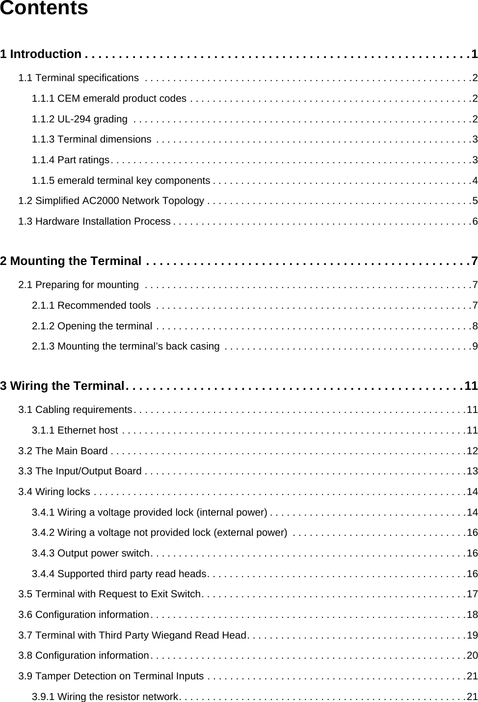 Contents1 Introduction . . . . . . . . . . . . . . . . . . . . . . . . . . . . . . . . . . . . . . . . . . . . . . . . . . . . . . . . .11.1 Terminal specifications  . . . . . . . . . . . . . . . . . . . . . . . . . . . . . . . . . . . . . . . . . . . . . . . . . . . . . . . . . .21.1.1 CEM emerald product codes . . . . . . . . . . . . . . . . . . . . . . . . . . . . . . . . . . . . . . . . . . . . . . . . . .21.1.2 UL-294 grading  . . . . . . . . . . . . . . . . . . . . . . . . . . . . . . . . . . . . . . . . . . . . . . . . . . . . . . . . . . . .21.1.3 Terminal dimensions  . . . . . . . . . . . . . . . . . . . . . . . . . . . . . . . . . . . . . . . . . . . . . . . . . . . . . . . .31.1.4 Part ratings. . . . . . . . . . . . . . . . . . . . . . . . . . . . . . . . . . . . . . . . . . . . . . . . . . . . . . . . . . . . . . . .31.1.5 emerald terminal key components . . . . . . . . . . . . . . . . . . . . . . . . . . . . . . . . . . . . . . . . . . . . . .41.2 Simplified AC2000 Network Topology . . . . . . . . . . . . . . . . . . . . . . . . . . . . . . . . . . . . . . . . . . . . . . .51.3 Hardware Installation Process . . . . . . . . . . . . . . . . . . . . . . . . . . . . . . . . . . . . . . . . . . . . . . . . . . . . .62 Mounting the Terminal . . . . . . . . . . . . . . . . . . . . . . . . . . . . . . . . . . . . . . . . . . . . . . . .72.1 Preparing for mounting  . . . . . . . . . . . . . . . . . . . . . . . . . . . . . . . . . . . . . . . . . . . . . . . . . . . . . . . . . .72.1.1 Recommended tools  . . . . . . . . . . . . . . . . . . . . . . . . . . . . . . . . . . . . . . . . . . . . . . . . . . . . . . . .72.1.2 Opening the terminal . . . . . . . . . . . . . . . . . . . . . . . . . . . . . . . . . . . . . . . . . . . . . . . . . . . . . . . .82.1.3 Mounting the terminal’s back casing  . . . . . . . . . . . . . . . . . . . . . . . . . . . . . . . . . . . . . . . . . . . .93 Wiring the Terminal. . . . . . . . . . . . . . . . . . . . . . . . . . . . . . . . . . . . . . . . . . . . . . . . . .113.1 Cabling requirements. . . . . . . . . . . . . . . . . . . . . . . . . . . . . . . . . . . . . . . . . . . . . . . . . . . . . . . . . . .113.1.1 Ethernet host . . . . . . . . . . . . . . . . . . . . . . . . . . . . . . . . . . . . . . . . . . . . . . . . . . . . . . . . . . . . .113.2 The Main Board . . . . . . . . . . . . . . . . . . . . . . . . . . . . . . . . . . . . . . . . . . . . . . . . . . . . . . . . . . . . . . .123.3 The Input/Output Board . . . . . . . . . . . . . . . . . . . . . . . . . . . . . . . . . . . . . . . . . . . . . . . . . . . . . . . . .133.4 Wiring locks . . . . . . . . . . . . . . . . . . . . . . . . . . . . . . . . . . . . . . . . . . . . . . . . . . . . . . . . . . . . . . . . . .143.4.1 Wiring a voltage provided lock (internal power) . . . . . . . . . . . . . . . . . . . . . . . . . . . . . . . . . . .143.4.2 Wiring a voltage not provided lock (external power)  . . . . . . . . . . . . . . . . . . . . . . . . . . . . . . .163.4.3 Output power switch. . . . . . . . . . . . . . . . . . . . . . . . . . . . . . . . . . . . . . . . . . . . . . . . . . . . . . . .163.4.4 Supported third party read heads. . . . . . . . . . . . . . . . . . . . . . . . . . . . . . . . . . . . . . . . . . . . . .163.5 Terminal with Request to Exit Switch. . . . . . . . . . . . . . . . . . . . . . . . . . . . . . . . . . . . . . . . . . . . . . .173.6 Configuration information. . . . . . . . . . . . . . . . . . . . . . . . . . . . . . . . . . . . . . . . . . . . . . . . . . . . . . . .183.7 Terminal with Third Party Wiegand Read Head. . . . . . . . . . . . . . . . . . . . . . . . . . . . . . . . . . . . . . .193.8 Configuration information. . . . . . . . . . . . . . . . . . . . . . . . . . . . . . . . . . . . . . . . . . . . . . . . . . . . . . . .203.9 Tamper Detection on Terminal Inputs . . . . . . . . . . . . . . . . . . . . . . . . . . . . . . . . . . . . . . . . . . . . . .213.9.1 Wiring the resistor network. . . . . . . . . . . . . . . . . . . . . . . . . . . . . . . . . . . . . . . . . . . . . . . . . . .21