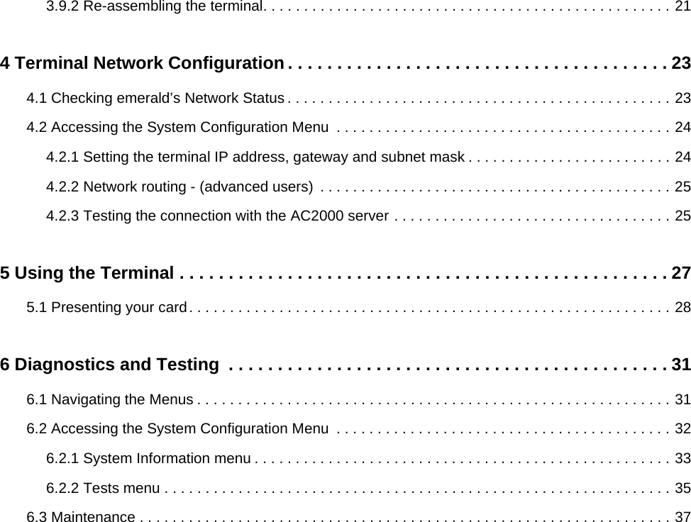 3.9.2 Re-assembling the terminal. . . . . . . . . . . . . . . . . . . . . . . . . . . . . . . . . . . . . . . . . . . . . . . . . . 214 Terminal Network Configuration . . . . . . . . . . . . . . . . . . . . . . . . . . . . . . . . . . . . . . . 234.1 Checking emerald’s Network Status . . . . . . . . . . . . . . . . . . . . . . . . . . . . . . . . . . . . . . . . . . . . . . . 234.2 Accessing the System Configuration Menu  . . . . . . . . . . . . . . . . . . . . . . . . . . . . . . . . . . . . . . . . . 244.2.1 Setting the terminal IP address, gateway and subnet mask . . . . . . . . . . . . . . . . . . . . . . . . . 244.2.2 Network routing - (advanced users)  . . . . . . . . . . . . . . . . . . . . . . . . . . . . . . . . . . . . . . . . . . . 254.2.3 Testing the connection with the AC2000 server . . . . . . . . . . . . . . . . . . . . . . . . . . . . . . . . . . 255 Using the Terminal . . . . . . . . . . . . . . . . . . . . . . . . . . . . . . . . . . . . . . . . . . . . . . . . . . 275.1 Presenting your card. . . . . . . . . . . . . . . . . . . . . . . . . . . . . . . . . . . . . . . . . . . . . . . . . . . . . . . . . . . 286 Diagnostics and Testing  . . . . . . . . . . . . . . . . . . . . . . . . . . . . . . . . . . . . . . . . . . . . . 316.1 Navigating the Menus . . . . . . . . . . . . . . . . . . . . . . . . . . . . . . . . . . . . . . . . . . . . . . . . . . . . . . . . . . 316.2 Accessing the System Configuration Menu  . . . . . . . . . . . . . . . . . . . . . . . . . . . . . . . . . . . . . . . . . 326.2.1 System Information menu . . . . . . . . . . . . . . . . . . . . . . . . . . . . . . . . . . . . . . . . . . . . . . . . . . . 336.2.2 Tests menu . . . . . . . . . . . . . . . . . . . . . . . . . . . . . . . . . . . . . . . . . . . . . . . . . . . . . . . . . . . . . . 356.3 Maintenance . . . . . . . . . . . . . . . . . . . . . . . . . . . . . . . . . . . . . . . . . . . . . . . . . . . . . . . . . . . . . . . . . 37