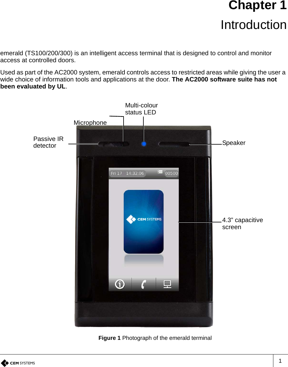 1Chapter 1 Introductionemerald (TS100/200/300) is an intelligent access terminal that is designed to control and monitor access at controlled doors.Used as part of the AC2000 system, emerald controls access to restricted areas while giving the user a wide choice of information tools and applications at the door. The AC2000 software suite has not been evaluated by UL.Figure 1 Photograph of the emerald terminalMulti-colour status LEDPassive IR detector Speaker4.3” capacitive screenMicrophone