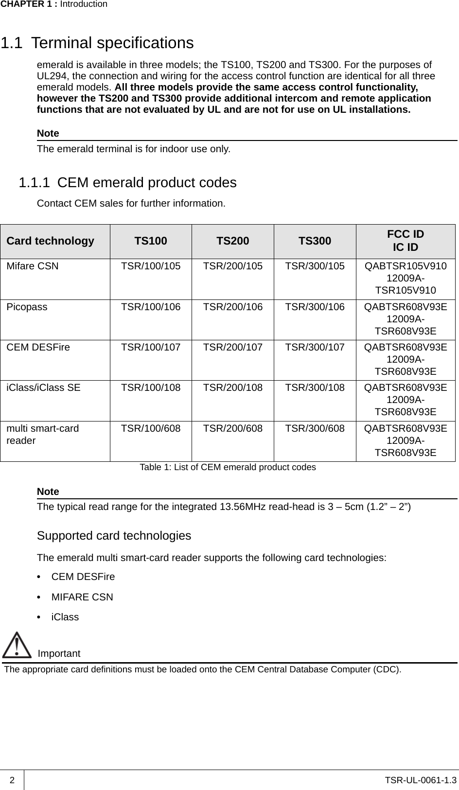 TSR-UL-0061-1.3 CHAPTER 1 : Introduction21.1 Terminal specificationsemerald is available in three models; the TS100, TS200 and TS300. For the purposes of UL294, the connection and wiring for the access control function are identical for all three emerald models. All three models provide the same access control functionality, however the TS200 and TS300 provide additional intercom and remote application functions that are not evaluated by UL and are not for use on UL installations. NoteThe emerald terminal is for indoor use only.1.1.1 CEM emerald product codesContact CEM sales for further information.NoteThe typical read range for the integrated 13.56MHz read-head is 3 – 5cm (1.2” – 2”)Supported card technologiesThe emerald multi smart-card reader supports the following card technologies:•  CEM DESFire•  MIFARE CSN•  iClassImportantThe appropriate card definitions must be loaded onto the CEM Central Database Computer (CDC). Card technology TS100 TS200 TS300 FCC IDIC IDMifare CSN TSR/100/105 TSR/200/105 TSR/300/105 QABTSR105V91012009A-TSR105V910Picopass TSR/100/106 TSR/200/106 TSR/300/106 QABTSR608V93E12009A-TSR608V93ECEM DESFire TSR/100/107 TSR/200/107 TSR/300/107 QABTSR608V93E12009A-TSR608V93EiClass/iClass SE TSR/100/108 TSR/200/108 TSR/300/108 QABTSR608V93E12009A-TSR608V93Emulti smart-card reader TSR/100/608 TSR/200/608 TSR/300/608 QABTSR608V93E12009A-TSR608V93ETable 1: List of CEM emerald product codes