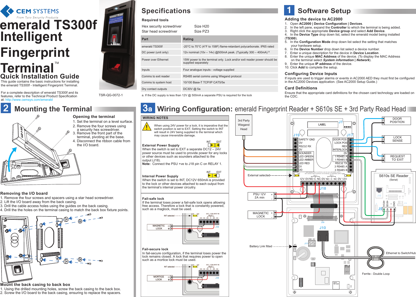 Quick Installation Guide1Software SetupTMemerald TS300f Intelligent Fingerprint TerminalRequired toolsSpecificationsHex security screwdriver  Size H20Star head screwdriver     Size PZ3-20°C to 70°C (4°F to 158F) flame-retardant polycarbonate. IP65 rated15W power to the terminal only. Lock and/or exit reader power should be supplied separatelyThis guide contains the basic instructions for installing the emerald TS300f - Intelligent Fingerprint Terminal.For a complete description of emerald TS300f and its features, refer to the Technical Product Specification at: http://www.cemsys.com/emerald12v nominal (10v – 14v) @500mA peak. (Typically 300 – 400mA) aFour analogue inputs - voltage suppliedRS485 serial comms using Wiegand protocol10/100 Base-T TCP/IP CAT5/5eDC30V @ 5aDry contact outputsComms to system hostComms to exit readerInputsa. If the DC supply is less than 12V @ 500mA a separate PSU is required for the lockPower over EthernetDC power (unit only)emerald TS300fPart RatingTSR-QG-0072-11.   Open AC2000 | Device Configuration | Devices.2.   In the left pane, expand the Controller to which the terminal is being added.3.   Right click the appropriate Device group and select Add Device.4.   In the Device Type drop down list, select the emerald model being installed      (TS300). 5.   In the Configuration Mode drop down list select the setting that matches  your hardware setup.6.   In the Device Number drop down list select a device number. 7.   Enter a unique description for the device in Device Location .8.   Enter the unique MAC Address of the device. (To display the MAC Address   on the terminal select System information | Network).9.   Enter the unique IP address of the device.10. Click Add to complete the setup.If inputs are used to trigger alarms or events in AC2000 AED they must first be configured in the AC2000 Devices application. (See AC2000 Setup Guide.)Ensure that the appropriate card definitions for the chosen card technology are loaded on the CDC.Adding the device to AC2000Configuring Device InputsCard DefinitionsWiring Configuration: emerald Fingerprint Reader + S610s SE + 3rd Party Read Head3a-+PSU 12V2A minJ30JMP1SW212VGNDJ10J11SAFETY GND OVRS232 RXSOUNDERLED GREENLED AMBER0VLED REDD0 INT  EXT INT EXTDRY CONTACT RELAY OUTPUTS: 0-24V DC @ 2A (EXTERNAL SUPPLY)WET CONTACT RELAY OUTPUTS: 12V DC NOW @ 1.3A (INTERNAL SUPPLY) D1  DOOR POS REX1 RS485 A1 RS485 BRS232 TX0V3 RS485 A3 RS485 B12V 12V0V NORELAY 1CCNCNC0V 0VNOINTERLOCKLOCK POSRELAY 2J19 J17J18External selectedBattery Link fittedEthernet to Switch/HubLK5LK4LK7S610s SE Reader(Serial)H0J5J15H1485A485 BGNDJ6J7J3J10Keypad485A485BGND+DOORPOSITION-+MAGNETICLOCKLOCKSENSEREQUESTTO EXIT 3rd Party Wiegand HeadJ1LABELFerrite - Double Loopmicro SD cardIn fail-secure configuration, if the terminal loses power the lock remains closed. A lock that requires power to open such as a mortice lock must be used.WIRING NOTESIf the terminal loses power a fail-safe lock opens allowing free access. Therefore a lock that is constantly powered, such as a maglock, must be used.Fail-safe lock Internal Power SupplyExternal Power SupplyFail-secure lock INT  EXTINT  EXTWhen using 24V power for a lock, it is imperative that the switch position is set to EXT. Setting the switch to INT will result in 24V being supplied to the terminal which may cause irreversible damage.When the switch is set to EXT a separate DC12 – 24V  power source must be used to provide power for any locks or other devices such as sounders attached to the output (J18).Note:  Connect the PSU +ve to J18 pin C on RELAY 1.When the switch is set to INT, DC12V 650mA is provided to the lock or other devices attached to each output from the terminal’s internal power circuitry.2Mounting the Terminal1. Remove the four screws and spacers using a star head screwdriver.2. Lift the I/O board away from the back casing.3. Drill the cable access holes using the guides on the back casing.4. Drill the the holes on the terminal casing to match the back box fixture points.Opening the terminal1. Set the terminal on a level surface.2. Remove the four screws using    a security hex screwdriver.3. Remove the front part of the      terminal, pivoting at the base. 4. Disconnect the ribbon cable from   the I/O board.Mount the back casing to back box 1. Using the drilled mounting holes, screw the back casing to the back box.2. Screw the I/O board to the back casing, ensuring to replace the spacers.Removing the I/O board !