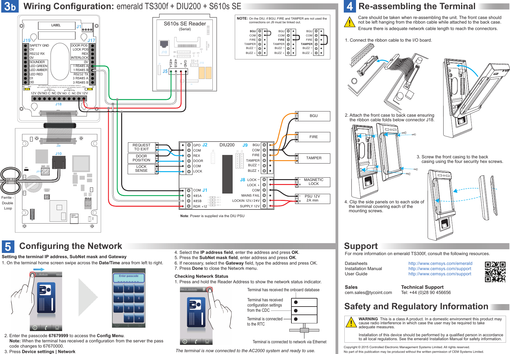 Wiring Configuration: emerald TS300f + DIU200 + S610s SE3bLK5LK4LK7S610s SE Reader(Serial)H0J5J15H1485 A485BGNDJ6J7J3J10Keypad485A485BGND+LNK 2 LNK 3 LNK 4LNK 51248J1J5GPOCOMREXDOORCOMLOCKJ9J8BGUCOMFIRETAMPERBUZZ –BUZZ +COM485A 485B RDR +12J2LOCK –COMMAINS FAILLOCKIN 12V/24VSUPPLY 12VLOCK +J4J3DIU200J30JMP1SW212VGNDJ10J11SAFETY GNDOVRS232 RXSOUNDERLED GREENLED AMBER0VLED REDD0 INT  EXT INT EXTDRY CONTACT RELAY OUTPUTS: 0-24V DC @ 2A (EXTERNAL SUPPLY)WET CONTACT RELAY OUTPUTS: 12V DC NOW @ 13A (INTERNAL SUPPLY) D1  DOOR POS REX1 RS485 A1 RS485 BRS232 TX0V3 RS485 A3 RS485 B12V 12V0V NORELAY 1CCNCNC0V 0VNOINTERLOCKLOCK POSRELAY 2J19 J17J18DOORPOSITIONLOCKSENSEREQUESTTO EXITNOTE: On the DIU, if BGU, FIRE and TAMPER are not used the connections on J9 must be linked out.BGUCOMFIRETAMPERBUZZ –BUZZ +BGUCOMFIRETAMPERBUZZ –BUZZ +BGUCOMFIRETAMPERBUZZ –BUZZ +FIREBGUTAMPERMAGNETICLOCK-+PSU 12V2A min-+J1LABELFerrite - Double Loopmicro SD cardFor more information on emerald TS300f, consult the following resources.Datasheets      http://www.cemsys.com/emeraldInstallation Manual    http://www.cemsys.com/supportUser Guide      http://www.cemsys.com/supportTechnical SupportTel: +44 (0)28 90 456656 Salescem.sales@tycoint.com1. On the terminal home screen swipe across the Date/Time area from left to right.Setting the terminal IP address, SubNet mask and GatewayChecking Network Status1. Press and hold the Reader Address to show the network status indicator.Terminal has received the onboard database Terminal has received configuration settings from the CDCTerminal is connected to network via EthernetTerminal is connected to the RTCConfiguring the Network5The terminal is now connected to the AC2000 system and ready to use.4. Select the IP address field, enter the address and press OK.5. Press the SubNet mask field, enter address and press OK.6. If necessary, select the Gateway field, type the address and press OK.7. Press Done to close the Network menu.!!WARNING  This is a class A product. In a domestic environment this product may cause radio interference in which case the user may be required to take adequate measures.Installation of this device should be performed by a qualified person in accordance to all local regulations. See the emerald Installation Manual for safety information.2. Enter the passcode 67679999 to access the Config Menu.  Note: When the terminal has received a configuration  from the server the pass    code changes to 67670000.3. Press Device settings | NetworkSafety and Regulatory InformationSupportCopyright © 2015 Controlled Electronic Management Systems Limited. All rights reserved.No part of this publication may be produced without the written permission of CEM Systems Limited.4Re-assembling the TerminalEnsure there is adequate network cable length to reach the connectors.Care should be taken when re-assembling the unit. The front case should not be left hanging from the ribbon cable while attached to the back case.1. Connect the ribbon cable to the I/O board.Note: Power is supplied via the DIU PSU3. Screw the front casing to the back      casing using the four security hex screws.4. Clip the side panels on to each side of    the terminal covering each of the      mounting screws.2. Attach the front case to back case ensuring   the ribbon cable folds below connector J18.