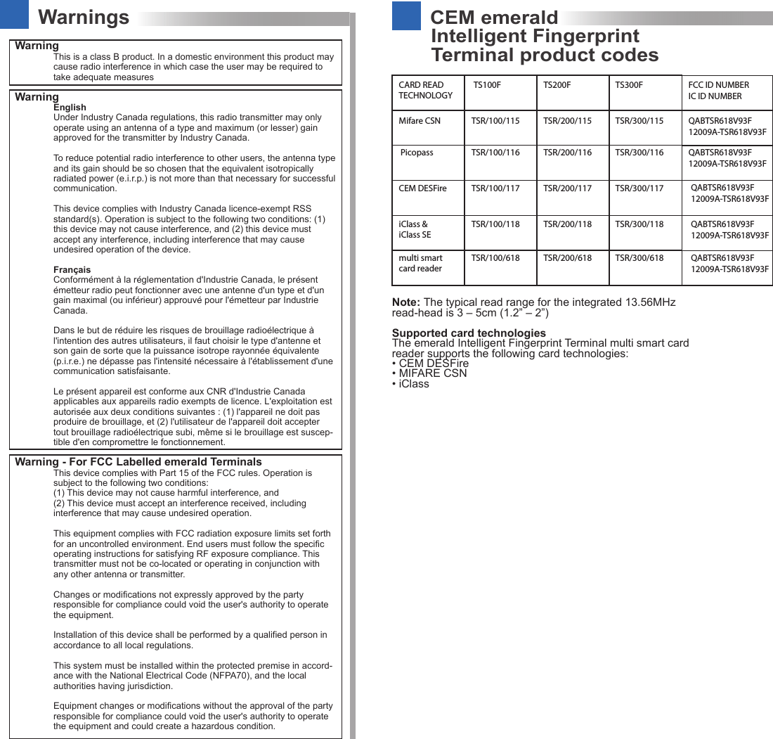 CEM emeraldTerminal product codesIntelligent FingerprintWarningsWarning This is a class B product. In a domestic environment this product may cause radio interference in which case the user may be required to take adequate measuresWarning EnglishUnder Industry Canada regulations, this radio transmitter may only operate using an antenna of a type and maximum (or lesser) gain approved for the transmitter by Industry Canada.To reduce potential radio interference to other users, the antenna type and its gain should be so chosen that the equivalent isotropically radiated power (e.i.r.p.) is not more than that necessary for successful communication.This device complies with Industry Canada licence-exempt RSS standard(s). Operation is subject to the following two conditions: (1) this device may not cause interference, and (2) this device must accept any interference, including interference that may cause undesired operation of the device.FrançaisConformément à la réglementation d&apos;Industrie Canada, le présent émetteur radio peut fonctionner avec une antenne d&apos;un type et d&apos;un gain maximal (ou inférieur) approuvé pour l&apos;émetteur par Industrie Canada.Dans le but de réduire les risques de brouillage radioélectrique à l&apos;intention des autres utilisateurs, il faut choisir le type d&apos;antenne et son gain de sorte que la puissance isotrope rayonnée équivalente (p.i.r.e.) ne dépasse pas l&apos;intensité nécessaire à l&apos;établissement d&apos;une communication satisfaisante.Le présent appareil est conforme aux CNR d&apos;Industrie Canada applicables aux appareils radio exempts de licence. L&apos;exploitation est autorisée aux deux conditions suivantes : (1) l&apos;appareil ne doit pas produire de brouillage, et (2) l&apos;utilisateur de l&apos;appareil doit accepter tout brouillage radioélectrique subi, même si le brouillage est suscep-tible d&apos;en compromettre le fonctionnement.Warning - For FCC Labelled emerald TerminalsThis device complies with Part 15 of the FCC rules. Operation is subject to the following two conditions:(1) This device may not cause harmful interference, and(2) This device must accept an interference received, including interference that may cause undesired operation.This equipment complies with FCC radiation exposure limits set forth for an uncontrolled environment. End users must follow the specific operating instructions for satisfying RF exposure compliance. This transmitter must not be co-located or operating in conjunction with any other antenna or transmitter.Changes or modifications not expressly approved by the party responsible for compliance could void the user&apos;s authority to operate the equipment.Installation of this device shall be performed by a qualified person in accordance to all local regulations.This system must be installed within the protected premise in accord-ance with the National Electrical Code (NFPA70), and the local authorities having jurisdiction.Equipment changes or modifications without the approval of the party responsible for compliance could void the user&apos;s authority to operate the equipment and could create a hazardous condition.CARD READ TECHNOLOGYTS100F TS200F TS300F FCC ID NUMBERIC ID NUMBERMifare CSN TSR/100/115PicopassCEM DESFireiClass &amp; iClass SEmulti smart card readerTSR/100/116TSR/100/117TSR/100/118TSR/100/618TSR/200/115 TSR/300/115TSR/200/116 TSR/300/116TSR/200/117 TSR/300/117TSR/200/118 TSR/300/118TSR/200/618 TSR/300/618QABTSR618V93F12009A-TSR618V93FQABTSR618V93F12009A-TSR618V93FQABTSR618V93F12009A-TSR618V93FQABTSR618V93F12009A-TSR618V93FQABTSR618V93F12009A-TSR618V93FNote: The typical read range for the integrated 13.56MHz read-head is 3 – 5cm (1.2” – 2”)Supported card technologies The emerald Intelligent Fingerprint Terminal multi smart card reader supports the following card technologies:• CEM DESFire• MIFARE CSN • iClass