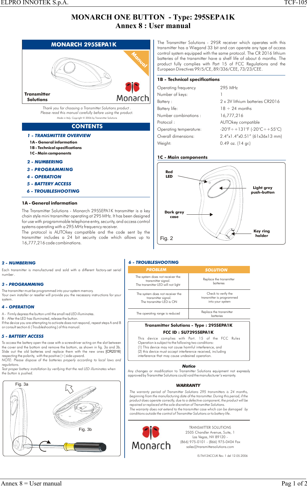 ELPRO INNOTEK S.p.A.  TCF-105 MONARCH ONE BUTTON  - Type: 295SEPA1K Annex 8 : User manual  CONTENTS1A - General information1B - Technical specifications1C - Main components1 - TRANSMITTER OVERVIEW2 - NUMBERING3 - PROGRAMMING4 - OPERATION5 - BATTERY ACCESS1B - Technical specificationsOperating frequency 295 MHzNumber of keys: 1 Battery life: 18   24 monthsBattery : 2 x 3V lithium batteries CR2016÷Number combinations : 16,777,216Protocol : AUTOkey compatibleOperating temperature:  -20°F÷+131°F (-20°C÷+55°C)Overall dimensions: 2.4”x1.4”x0.51” (61x36x13 mm)Weight: 0.49 oz. (14 gr.)1C - Main componentsRed LEDKey holder ring Light greypush-buttonTransmitterSolutionsThank you for choosing a Transmitter Solutions product .Please read this manual carefully before using the product.Made in Italy. Copyright © 2006 by Transmitter Solutions6 - TROUBLESHOOTINGDark grey caseFig. 21A - General informationThe Transmitter Solutions - Monarch 295SEPA1K transmitter is a key chain style mini transmitter operating at 295 MHz. It has been designed for use with programmable telephone entry, security, and access control systems operating with a 295 MHz frequency receiver. The protocol is AUTOkey compatible and the code sent by the transmitter includes a 24 bit security code which allows up to 16,777,216 code combinations.The   - 295R receiver which operates with this transmitter has a Wiegand 33 bit and can operate any type of access control system equipped with the same protocol. The CR 2016 lithium batteries of the transmitter have a shelf life of about 6 months. Part 15 of FCC Regulations and The product fully complies with  the European Directives 99/5/CE, 89/336/CEE, 73/23/CEE.Transmitter Solutions  2 - NUMBERING 6 - TROUBLESHOOTINGPROBLEM  SOLUTIONThe operating range is reducedCheck to verify the transmitter is programmed into your systemReplace the transmitter batteriesIS-TM12ACCUK Rev. 1 del 12.05.2006To access the battery open the case with a screwdriver acting on the slot between the cover and the bottom and remove the bottom, as shown in fig. 3a and 3b. Slide out the old batteries and replace them with the new ones  ] respecting the polarity,   with the positive (+) side upward. [CR2016NOTE: Please dispose of the batteries properly according to local laws and regulations. Test proper battery installation by verifying that the red LED illuminates when the button is pushed.5 - BATTERY ACCESS3 - PROGRAMMINGEach transmitter is manufactured and sold with a different factory-set serial number .The transmitter must be programmed into your system memory. Your own installer or reseller will provide you the necessary instructions for your system.Replace the transmitter batteriesThe warranty period of   295 transmitters is 24 months, beginning from the manufacturing date of the transmitter. During this period, if the product does operate correctly, due to a defective component, the product will be repaired or replaced at the sole discretion of  . The warranty does not extend to the transmitter case which can be damaged  by conditions outside the control of   or to battery life.Transmitter SolutionsTra nsm itt er Sol uti on sTra nsm itt er Sol uti on sWARRANTYTransmitter Solutions - Type : 295SEPA1KFCC ID : SU7295SEPA1KThis device complies with  FCC Rules Operation is subject to the following two conditions:(1) This device may not cause harmful interference, and (2) this device must accept interference received, including interference that may cause undesired operation.Part. 15 of the NoticeAny changes or modification to Transmitter Solutions equipment not expressly approved by   could void the manufacturer’s warranty.Transmitter SolutionsThe system does not receiver the transmitter signal.The transmitter LED is ONThe system does not receiver the transmitter signal.The transmitter LED will not light4 - OPERATIONA -   Firmly depress the button until the small red LED illuminates.B -  After the LED has illuminated, release the button. If the device you are attempting to activate does not respond, repeat steps A and B or consult section 6 ( Troubleshooting ) of this manual.Fig. 3aFig. 3bTRANSMITTER SOLUTIONS2505 Chandler Avenue, Suite, 1 Las Vegas, NV 89120 - (866) 975-0101 - (866) 975-0404 Faxsales@transmittersolutions.com  Annex 8 = User manual    Pag 1 of 2 