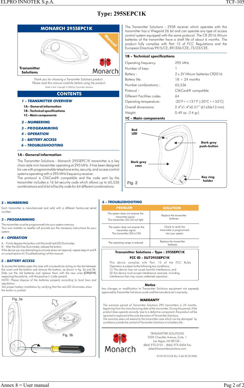 ELPRO INNOTEK S.p.A.  TCF-105 Type: 295SEPC1K  CONTENTS1A - General information1B - Technical specifications1C - Main components1 - TRANSMITTER OVERVIEW2 - NUMBERING3 - PROGRAMMING4 - OPERATION5 - BATTERY ACCESS1B - Technical specificationsOperating frequency 295 MHzNumber of keys: 1 Battery life: 18   24 monthsBattery : 2 x 3V lithium batteries CR2016÷Number combinations : 65,536Protocol : ClikCard® compatibleDifferent Facilities codes 64 Operating temperature:  -20°F÷+131°F (-20°C÷+55°C)Overall dimensions: 2.4”x1.4”x0.51” (61x36x13 mm)Weight: 0.49 oz. (14 gr.)1C - Main componentsRed LEDKey holder ring Dark greypush-buttonTransmitter SolutionsThank you for choosing a Transmitter Solutions product .Please read this manual carefully before using the product.Made in Italy. Copyright © 2006 by Transmitter Solutions6 - TROUBLESHOOTINGDark grey caseFig. 21A - General informationThe   - Monarch 295SEPC1K transmitter is a key chain style mini transmitter operating at 295 MHz. It has been designed for use with programmable telephone entry, security, and access control systems operating with a 295 MHz frequency receiver. The protocol is ClikCard® compatible and the code sent by the transmitter includes a 16 bit security code which allows up to 65,536 combinations and 6 bit of facility code for 64 different combinations.  Transmitter SolutionsThe   - 295R receiver which operates with this transmitter has a Wiegand 26 bit and can operate any type of access control system equipped with the same protocol. The CR 2016 lithium batteries of the transmitter have a shelf life of about 6 months. Part 15 of FCC Regulations and The product fully complies with  the European Directives 99/5/CE, 89/336/CEE, 73/23/CEE.Transmitter Solutions  2 - NUMBERING 6 - TROUBLESHOOTINGPROBLEM  SOLUTIONThe operating range is reducedCheck to verify the transmitter is programmed into your systemReplace the transmitter batteriesIS-TM12CCCUK Rev. 0 del 22.03.2006To access the battery open the case with a screwdriver acting on the slot between the cover and the bottom and remove the bottom, as shown in fig. 3a and 3b. Slide out the old batteries and replace them with the new ones  ] respecting the polarity,   with the positive (+) side upward. [CR2016NOTE: Please dispose of the batteries properly according to local laws and regulations. Test proper battery installation by verifying that the red LED illuminates when the button is pushed.5 - BATTERY ACCESS3 - PROGRAMMINGEach transmitter is manufactured and sold with a different factory-set serial number .The transmitter must be programmed into your system memory. Your own installer or reseller will provide you the necessary instructions for your system.Replace the transmitter batteriesThe warranty period of   295 transmitters is 24 months, beginning from the manufacturing date of the transmitter. During this period, if the product does operate correctly, due to a defective component, the product will be repaired or replaced at the sole discretion of  . The warranty does not extend to the transmitter case which can be damaged  by conditions outside the control of   or to battery life.Transmitter SolutionsTra nsm itt er Sol uti on sTra nsm itt er Sol uti on sWARRANTYTransmitter Solutions - Type : 295SEPC1KFCC ID : SU7295SEPC1KThis device complies with  FCC Rules Operation is subject to the following two conditions:(1) This device may not cause harmful interference, and (2) this device must accept interference received, including interference that may cause undesired operation.Part. 15 of the NoticeAny changes or modification to   equipment not expressly approved by   could void the manufacturer’s warranty.Transmitter SolutionsTransmitter SolutionsThe system does not receiver the transmitter signal.The transmitter LED is ONThe system does not receiver the transmitter signal.The transmitter LED will not light4 - OPERATIONA -   Firmly depress the button until the small red LED illuminates.B -  After the LED has illuminated, release the button. If the device you are attempting to activate does not respond, repeat steps A and B or consult section 6 ( Troubleshooting ) of this manual.Fig. 3aFig. 3bTRANSMITTER SOLUTIONS2505 Chandler Avenue, Suite, 1 Las Vegas, NV 89120 - (866) 975-0101 - (866) 975-0404 Faxsales@transmittersolutions.com Annex 8 = User manual    Pag 2 of 2 