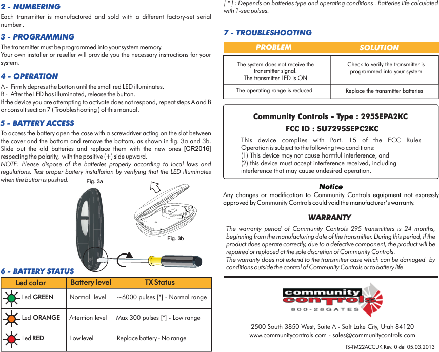 IS-TM22ACCUK Rev. 0 del 05.03.2013The  warranty  period  of  Community  Controls  295  transmitters  is  24  months, beginning from the manufacturing date of the transmitter. During this period, if the product does operate correctly, due to a defective component, the product will be repaired or replaced at the sole discretion of Community Controls. The warranty does not extend to the transmitter case which can be damaged  by conditions outside the control of Community Controls or to battery life.WARRANTYThis  device  complies  with  FCC  Rules Operation is subject to the following two conditions:(1) This device may not cause harmful interference, and (2) this device must accept interference received, including interference that may cause undesired operation.Part.  15  of  the NoticeAny  changes  or  modification  to    equipment  not  expressly approved by   could void the manufacturer’s warranty.Community  ControlsCommunity Controls2 - NUMBERINGTo access the battery open the case with a screwdriver acting on the slot between the cover and the bottom and remove the bottom, as shown in fig. 3a and 3b. Slide  out  the  old  batteries  and  replace  them  with  the  new  ones  [CR2016] respecting the polarity,  with the positive (+) side upward. NOTE:  Please  dispose  of  the  batteries  properly  according  to  local  laws  and regulations. Test proper battery installation by verifying that the LED illuminates when the button is pushed.5 - BATTERY ACCESS3 - PROGRAMMINGEach  transmitter  is  manufactured  and  sold  with  a  different  factory-set  serial number .The transmitter must be programmed into your system memory. Your own installer or reseller will provide you the necessary instructions for your system.4 - OPERATIONA -  Firmly depress the button until the small red LED illuminates.B -  After the LED has illuminated, release the button. If the device you are attempting to activate does not respond, repeat steps A and B or consult section 7 ( Troubleshooting ) of this manual.Fig. 3aFig. 3b6 - BATTERY STATUSLed GREEN Normal  level ~6000 pulses [*] - Normal range Led ORANGE Attention level Max 300 pulses   - Low range[*]Led RED Low level Replace battery - No rangeLed color Battery level TX StatusThe system does not receive the transmitter signal.The transmitter LED is ONCheck to verify the transmitter is programmed into your systemPROBLEM  SOLUTIONThe operating range is reduced Replace the transmitter batteries7 - TROUBLESHOOTING[ * ] : Depends on batteries type and operating conditions . Batteries life calculated with 1-sec pulses.2500 South 3850 West, Suite A - Salt Lake City, Utah 84120www.communitycontrols.com - sales@communitycontrols.comCommunity Controls - Type : 295SEPA2KCFCC ID : SU7295SEPC2KC