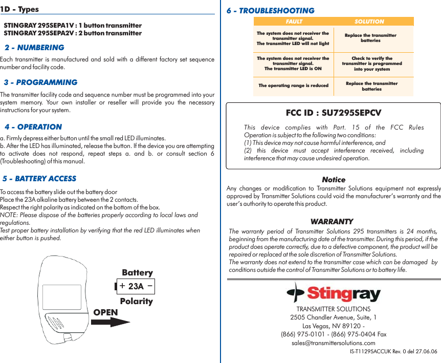2 - NUMBERING5 - BATTERY ACCESS6 - TROUBLESHOOTINGTo access the battery slide out the battery doorPlace the alkaline battery between the 2 contacts.Respect the right polarity as indicated on the bottom of the box.23ANOTE: Please dispose of the batteries properly according to local laws andregulations.Test proper battery installation by verifying that the red LED illuminates wheneither button is pushed.Each transmitter is manufactured and sold with a different factory set sequencenumber and facility code.FCC ID : SU7295SEPCVThis device complies with FCC RulesOperation is subject to the following two conditions:(1) This device may not cause harmful interference, and(2) this device must accept interference received, includinginterference that may cause undesired operation.Part. 15 of the+_23ABatteryPolarityOPENFAULT SOLUTIONThe operating range is reducedCheck to verify thetransmitter is programmedinto your systemReplace the transmitterbatteriesReplace the transmitterbatteriesThe system does not receiver thetransmitter signal.The transmitter LED is ONThe system does not receiver thetransmitter signal.The transmitter LED will not light3 - PROGRAMMINGThe transmitter facility code and sequence number must be programmed into yoursystem memory. Your own installer or reseller will provide you the necessaryinstructions for your system.4 - OPERATIONa. Firmly depress either button until the small red LED illuminates.b. After the LED has illuminated, release the button. If the device you are attemptingto activate does not respond, repeat steps a. and b. or consult section 6(Troubleshooting) of this manual.IS-T11295ACCUK Rev. 0 del 27.06.06The warranty period of 295 transmitters is 24 months,beginning from the manufacturing date of the transmitter. During this period, if theproduct does operate correctly, due to a defective component, the product will berepaired or replaced at the sole discretion of .The warranty does not extend to the transmitter case which can be damaged byconditions outside the control of or to battery life.Transmitter SolutionsTransmitter SolutionsTransmitter SolutionsWARRANTYNoticeAny changes or modification to equipment not expresslyapproved by could void the manufacturer’s warranty and theuser’s authority to operate this product.Transmitter SolutionsTransmitter SolutionsTRANSMITTER SOLUTIONS2505 Chandler Avenue, Suite, 1Las Vegas, NV 89120 -(866) 975-0101 - (866) 975-0404 Faxsales@transmittersolutions.com1D - TypesSTINGRAY 295SEPA1V : 1 button transmitterSTINGRAY 295SEPA2V : 2 button transmitter