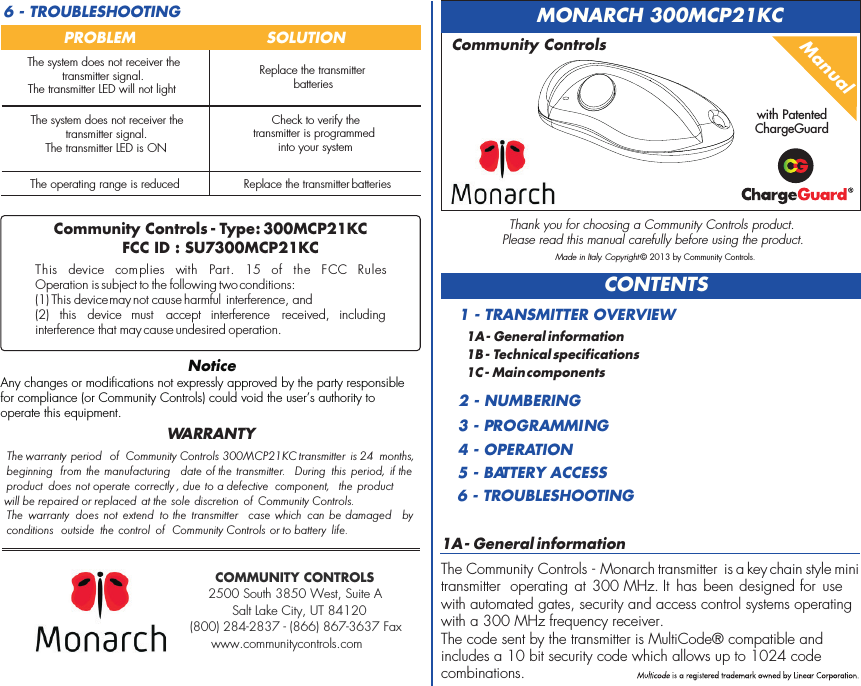 1A - General informationThe Community Controls - Monarch transmitter  is a key chain style mini transmitter  operating  at 300 MHz. It  has been designed for  usewith automated gates, security and access control systems operatingwith a 300 MHz frequency receiver.The code sent by the transmitter is MultiCode® compatible andincludes a 10 bit security code which allows up to 1024 codecombinations.CONTENTS1A - General information1B - Technical specifications1C - Main components1 - TRANSMITTER OVERVIEW2 - NUMBERING3 - PROGRAMMING4 - OPERATION5 - BATTERY ACCESS6 - TROUBLESHOOTINGManualMONARCH 300MCP21KCCommunity ControlsThank you for choosing a Community Controls product.Please read this manual carefully before using the product.Made in Italy. Copyright © 2013 by Community Controls.6 - TROUBLESHOOTINGPROBLEM  SOLUTIONThe operating range is reducedCheck to verify the transmitter is programmed into your systemReplace the transmitter batteriesReplace the transmitter batteriesThe warranty period  of   300MCP21KC transmitter is 24 months, beginning  from  the manufacturing  date of the transmitter.  During  this  period,  if the product  does not operate correctly , due to a defective  component,  the  product will be repaired or replaced  at the sole discretion of Community Controls.The  warranty  does  not  extend  to the  transmitter  case  which  can be damaged   by conditions  outside  the control  of  Community Controls or to battery  life.Community ControlsWARRANTYCommunity Controls - Type : 300MCP21KCFCC ID : SU7300MCP21KCThis  device  complies  with  FCC  Rules Operation is subject to the following two conditions:(1) This device may not cause harmful interference, and (2)  this  device  must  accept  interference  received,  including interference that may cause undesired operation.Part.  15  of  the NoticeAny changes or modifications not expressly approved by the party responsible for compliance (or Community Controls) could void the user’s authority to operate this equipment.The system does not receiver the transmitter signal.The transmitter LED is ONThe system does not receiver the transmitter signal.The transmitter LED will not lightCOMMUNITY CONTROLS2500 South 3850 West, Suite ASalt Lake City, UT 84120(800) 284-2837 - (866) 867-3637 Faxwww.communitycontrols.comwith PatentedChargeGuard