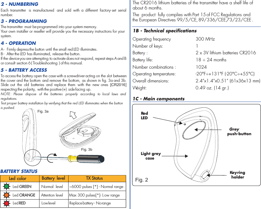 2 - NUMBERINGTo access the battery open the case with a screwdriver acting on the slot between the cover and the bottom  and remove the bottom, as shown in fig. 3a and 3b. Slide out  the  old  batteries  and replace  them  with  the  new ones  [CR2016] respecting the polarity,  with the positive (+)  side facing up. NOTE :  Please  dispose  of  the  batteries  properly  according  to  local  laws  and regulations. Test proper battery installation by verifying that the red LED illuminates when the button is pushed.5 - BATTERY ACCESS3 - PROGRAMMINGEach  transmitter  is  manufactured  and  sold  with  a  different  factory- set  serial number .The transmitter  must be programmed into your system memory. Your own installer or reseller will provide you the necessary instructions for your system.4 - OPERATIONA -  Firmly depress the button until the small red LED illuminates.B -  After the LED has illuminated, release the button. If the device you are attempting to activate does not respond, repeat steps A and B or consult section 6 ( Troubleshooting ) of this manual.Fig. 3aFig. 3b1B - Technical specificationsOperating frequency 300 MHzNumber of keys: 1 Battery : 2 x 3V lithium batteries CR2016Battery life: 18 ÷ 24 monthsNumber combinations : 1024Operating temperature:  -20°F÷+131°F (-20°C÷+55°C)Overall dimensions: 2.4”x1.4”x0.51” (61x36x13 mm)Weight: 0.49 oz. (14 gr.)The CR2016 lithium batteries of the transmitter have a shelf life ofabout 6 months.  The  product  fully complies with Part 15 of FCC Regulations and the European Directives 99/5/CE, 89/336/CEE, 73/23/CEE .1C - Main componentsRed LEDKey holder ring Greypush-buttonLight grey caseFig. 2BATTERY STATUSLed GREEN Normal  level ~6000 pulses [*] - Normal range Led ORANGE Attention level Max 300 pulses   - L ow range[*]Led RED Low level Replace battery - No rangeLed color Battery  level TX Status
