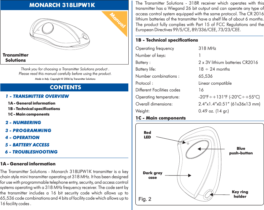 CONTENTS1A - General information1B - Technical specifications1C - Main components1 - TRANSMITTER OVERVIEW2 - NUMBERING3 - PROGRAMMING4 - OPERATION5 - BATTERY ACCESS1B - Technical specificationsOperating frequency 318 MHzNumber of keys: 1Battery life: 18 24 monthsBattery : 2 x 3V lithium batteries CR2016÷Number combinations : 65,536Protocol : Linear compatibleDifferent Facilities codes 16Operating temperature: -20°F÷+131°F (-20°C÷+55°C)Overall dimensions: 2.4”x1.4”x0.51” (61x36x13 mm)Weight: 0.49 oz. (14 gr.)1C - Main componentsRedLEDKeyholderringBluepush-buttonTransmitterSolutionsThank you for choosing a Transmitter Solutions product .Please read this manual carefully before using the product.Made in Italy. Copyright © 2006 by Transmitter Solutions6 - TROUBLESHOOTINGManualMONARCH 318LIPW1KDark greycaseFig. 21A - General informationThe Transmitter Solutions - Monarch 318LIPW1K transmitter is a keychain style mini transmitter operating at 318 MHz. It has been designedfor use with programmable telephone entry, security, and access controlsystems operating with a 318 MHz frequency receiver. The code sent bythe transmitter includes a 16 bit security code which allows up to65,536 code combinations and 4 bits of facility code which allows up to16 facility codes .The Transmitter Solutions - 318R receiver which operates with thistransmitter has a Wiegand 26 bit output and can operate any type ofaccess control system equipped with the same protocol. The CR 2016lithium batteries of the transmitter have a shelf life of about 6 months.Part 15 of FCC Regulations andThe product fully complies with theEuropean Directives 99/5/CE, 89/336/CEE, 73/23/CEE.
