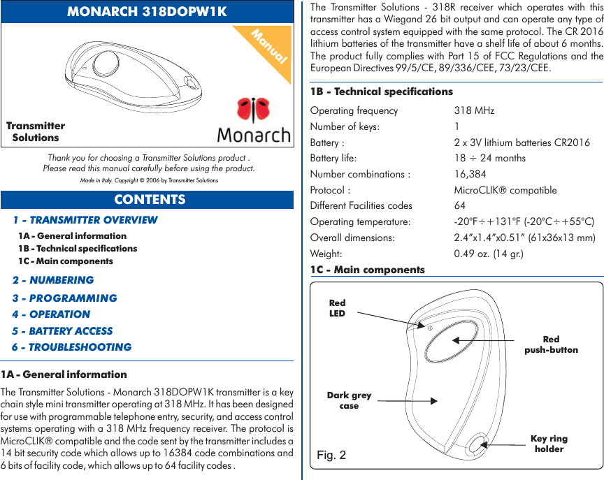 CONTENTS1A - General information1B - Technical specifications1C - Main components1 - TRANSMITTER OVERVIEW2 - NUMBERING3 - PROGRAMMING4 - OPERATION5 - BATTERY ACCESS1B - Technical specificationsOperating frequency 318 MHzNumber of keys: 1Battery life: 18 24 monthsBattery : 2 x 3V lithium batteries CR2016÷Number combinations : 16,384Protocol : MicroCLIK® compatibleDifferent Facilities codes 64Operating temperature: -20°F÷+131°F (-20°C÷+55°C)Overall dimensions: 2.4”x1.4”x0.51” (61x36x13 mm)Weight: 0.49 oz. (14 gr.)1C - Main componentsRedLEDKeyholderringRedpush-button6 - TROUBLESHOOTINGManualMONARCH 318DOPW1KDark greycaseFig. 21A - General informationThe Transmitter Solutions - Monarch 318DOPW1K transmitter is a keychain style mini transmitter operating at 318 MHz. It has been designedfor use with programmable telephone entry, security, and access controlsystems operating with a 318 MHz frequency receiver. The protocol isMicroCLIK® compatible and the code sent by the transmitter includes a14 bit security code which allows up to 16384 code combinations and6 bits of facility code, which allows up to 64 facility codes .The Transmitter Solutions - 318R receiver which operates with thistransmitter has a Wiegand 26 bit output and can operate any type ofaccess control system equipped with the same protocol. The CR 2016lithium batteries of the transmitter have a shelf life of about 6 months.Part 15 of FCC Regulations andThe product fully complies with theEuropean Directives 99/5/CE, 89/336/CEE, 73/23/CEE.TransmitterSolutionsThank you for choosing a Transmitter Solutions product .Please read this manual carefully before using the product.Made in Italy. Copyright © 2006 by Transmitter Solutions