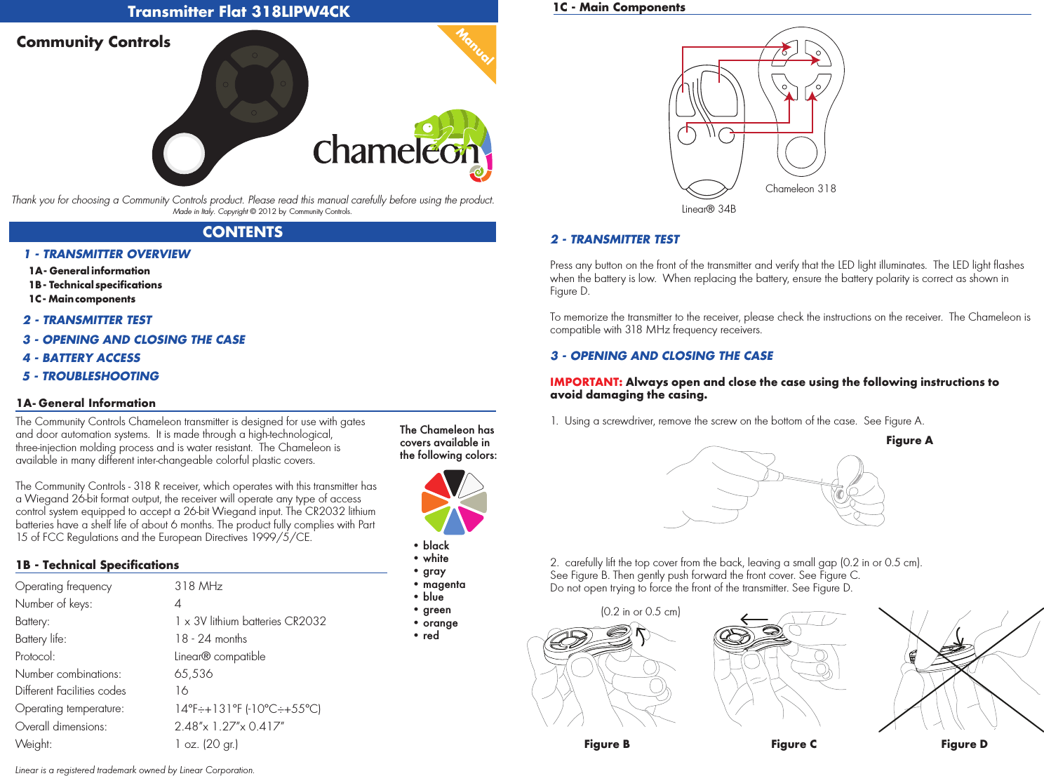 Transmitter Flat 318LIPW4CK1A - General InformationCONTENTS1A - General information1B - Technical specifications1C - Main components1 - TRANSMITTER OVERVIEW2 - TRANSMITTER TEST3 - OPENING AND CLOSING THE CASE4 - BATTERY ACCESS5 - TROUBLESHOOTINGManualCommunity ControlsThank you for choosing a Community Controls product. Please read this manual carefully before using the product. Made in Italy. Copyright © 2012 by Community Controls.The Community Controls Chameleon transmitter is designed for use with gates and door automation systems.  It is made through a high-technological, three-injection molding process and is water resistant.  The Chameleon is available in many different inter-changeable colorful plastic covers.  The Community Controls - 318 R receiver, which operates with this transmitter has a Wiegand 26-bit format output, the receiver will operate any type of access control system equipped to accept a 26-bit Wiegand input. The CR2032 lithium batteries have a shelf life of about 6 months. The product fully complies with Part 15 of FCC Regulations and the European Directives 1999/5/CE.1B - Technical SpecificationsOperating frequency 318 MHzNumber of keys: 4 Battery: 1 x 3V lithium batteries CR2032Battery life: 18 - 24 monthsProtocol: Linear® compatibleNumber combinations: 65,536Different Facilities codes 16Operating temperature: Chameleon 318Linear® 34B14°F÷+131°F (-10°C÷+55°C)Overall dimensions: 2.48”x 1.27”x 0.417” Weight: 1 oz. (20 gr.)1C - Main Components2 - TRANSMITTER TESTPress any button on the front of the transmitter and verify that the LED light illuminates.  The LED light flashes when the battery is low.  When replacing the battery, ensure the battery polarity is correct as shown in Figure D.To memorize the transmitter to the receiver, please check the instructions on the receiver.  The Chameleon is compatible with 318 MHz frequency receivers.3 - OPENING AND CLOSING THE CASEIMPORTANT: Always open and close the case using the following instructions to avoid damaging the casing.1.  Using a screwdriver, remove the screw on the bottom of the case.  See Figure A.2.  carefully lift the top cover from the back, leaving a small gap (0.2 in or 0.5 cm). See Figure B. Then gently push forward the front cover. See Figure C.Do not open trying to force the front of the transmitter. See Figure D.Figure AFigure B(0.2 in or 0.5 cm)Figure C Figure DThe Chameleon has covers available in the following colors:    • black    • white    • gray    • magenta    • blue    • green    • orange    • redLinear is a registered trademark owned by Linear Corporation.