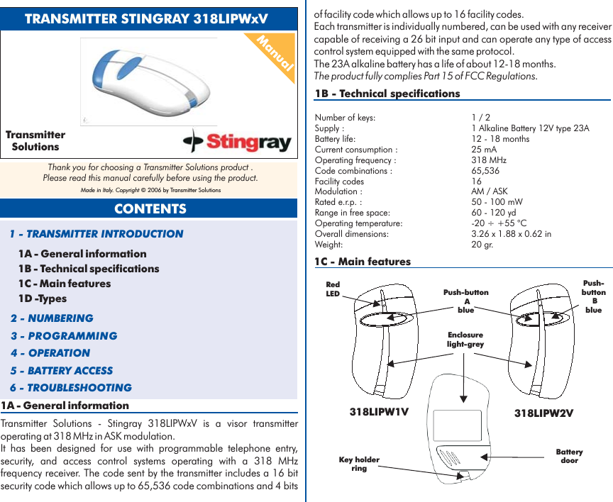 1A - General informationTransmitter Solutions - Stingray 318LIPWxV is a visor transmitteroperating at 318 MHz in ASK modulation.It has been designed for use with programmable telephone entry,security, and access control systems operating with a 318 MHzfrequency receiver. The code sent by the transmitter includes a 16 bitsecurity code which allows up to 65,536 code combinations and 4 bits1B - Technical specificationsNumber of keys: 1 / 2Battery life: 12 - 18 monthsCurrent consumption : 25 mAOperating frequency : 318 MHzCode combinations :Modulation : AM / ASKRated e.r.p. : 50 - 100 mWRange in free space: 60 - 120 ydOperating temperature: -20 ÷ +55 °COverall dimensions: 3.26 x 1.88 x 0.62 inWeight: 20 gr.Supply : 1 Alkaline Battery 12V type 23A65,536Facility codes 16of facility code which allows up to 16 facility codes.Each transmitter is individually numbered, can be used with any receivercapable of receiving a 26 bit input and can operate any type of accesscontrol system equipped with the same protocol.The 23A alkaline battery has a life of about 12-18 months.The product fully complies Part 15 of FCC Regulations.1C - Main featuresTRANSMITTER STINGRAY 318LIPWxVManual1A - General information1B - Technical specifications1C - Main features1D -Types1 - TRANSMITTER INTRODUCTION2 - NUMBERING3 - PROGRAMMING4 - OPERATION5 - BATTERY ACCESSCONTENTS6 - TROUBLESHOOTINGTransmitterSolutionsThank you for choosing a Transmitter Solutions product .Please read this manual carefully before using the product.Made in Italy. Copyright © 2006 by Transmitter Solutions318LIPW1V 318LIPW2VPush-buttonAbluePush-buttonBblueKey holderringBatterydoorRedLEDEnclosurelight-grey