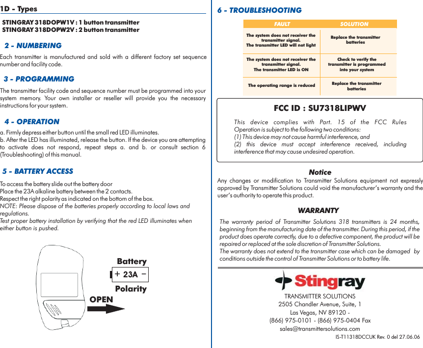 2 - NUMBERING5 - BATTERY ACCESS6 - TROUBLESHOOTINGTo access the battery slide out the battery doorPlace the alkaline battery between the 2 contacts.Respect the right polarity as indicated on the bottom of the box.23ANOTE: Please dispose of the batteries properly according to local laws andregulations.Test proper battery installation by verifying that the red LED illuminates wheneither button is pushed.Each transmitter is manufactured and sold with a different factory set sequencenumber and facility code.+_23ABatteryPolarityOPENFAULT SOLUTIONThe operating range is reducedCheck to verify thetransmitter is programmedinto your systemReplace the transmitterbatteriesReplace the transmitterbatteriesThe system does not receiver thetransmitter signal.The transmitter LED is ONThe system does not receiver thetransmitter signal.The transmitter LED will not light3 - PROGRAMMINGThe transmitter facility code and sequence number must be programmed into yoursystem memory. Your own installer or reseller will provide you the necessaryinstructions for your system.4 - OPERATIONa. Firmly depress either button until the small red LED illuminates.b. After the LED has illuminated, release the button. If the device you are attemptingto activate does not respond, repeat steps a. and b. or consult section 6(Troubleshooting) of this manual.IS-T11318DCCUK Rev. 0 del 27.06.06The warranty period of 318 transmitters is 24 months,beginning from the manufacturing date of the transmitter. During this period, if theproduct does operate correctly, due to a defective component, the product will berepaired or replaced at the sole discretion of .The warranty does not extend to the transmitter case which can be damaged byconditions outside the control of or to battery life.Transmitter SolutionsTransmitter SolutionsTransmitter SolutionsWARRANTYTRANSMITTER SOLUTIONS2505 Chandler Avenue, Suite, 1Las Vegas, NV 89120 -(866) 975-0101 - (866) 975-0404 Faxsales@transmittersolutions.com1D - TypesSTINGRAY 318DOPW1V : 1 button transmitterSTINGRAY 318DOPW2V : 2 button transmitterFCC ID : SU7318LIPWVThis device complies with FCC RulesOperation is subject to the following two conditions:(1) This device may not cause harmful interference, and(2) this device must accept interference received, includinginterference that may cause undesired operation.Part. 15 of theNoticeAny changes or modification to equipment not expresslyapproved by could void the manufacturer’s warranty and theuser’s authority to operate this product.Transmitter SolutionsTransmitter Solutions