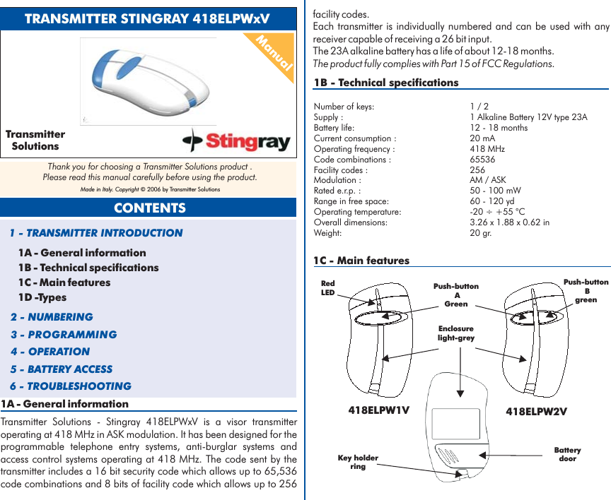 1A - General informationTransmitter Solutions - Stingray 418ELPWxV is a visor transmitteroperating at 418 MHz in ASK modulation. It has been designed for theprogrammable telephone entry systems, anti-burglar systems andaccess control systems operating at 418 MHz. The code sent by thetransmitter includes a 16 bit security code which allows up to 65,536code combinations and 8 bits of facility code which allows up to 2561B - Technical specificationsNumber of keys: 1 / 2Battery life: 12 - 18 monthsCurrent consumption : 20 mAOperating frequency : 418 MHzCode combinations : 65536Facility codes : 256Modulation : AM / ASKRated e.r.p. : 50 - 100 mWRange in free space: 60 - 120 ydOperating temperature: -20 ÷ +55 °COverall dimensions: 3.26 x 1.88 x 0.62 inWeight: 20 gr.Supply : 1 Alkaline Battery 12V type 23Afacility codes.Each transmitter is individually numbered and can be used with anyreceiver capable of receiving a 26 bit input.The 23A alkaline battery has a life of about 12-18 months.The product fully complies with Part 15 of FCC Regulations.1C - Main featuresTRANSMITTER STINGRAY 418ELPWxVManual1A - General information1B - Technical specifications1C - Main features1D -Types1 - TRANSMITTER INTRODUCTION2 - NUMBERING3 - PROGRAMMING4 - OPERATION5 - BATTERY ACCESSCONTENTS6 - TROUBLESHOOTINGTransmitterSolutionsThank you for choosing a Transmitter Solutions product .Please read this manual carefully before using the product.Made in Italy. Copyright © 2006 by Transmitter Solutions418ELPW1V 418ELPW2VPush-buttonAGreenPush-buttonBgreenKey holderringBatterydoorRedLEDEnclosurelight-grey