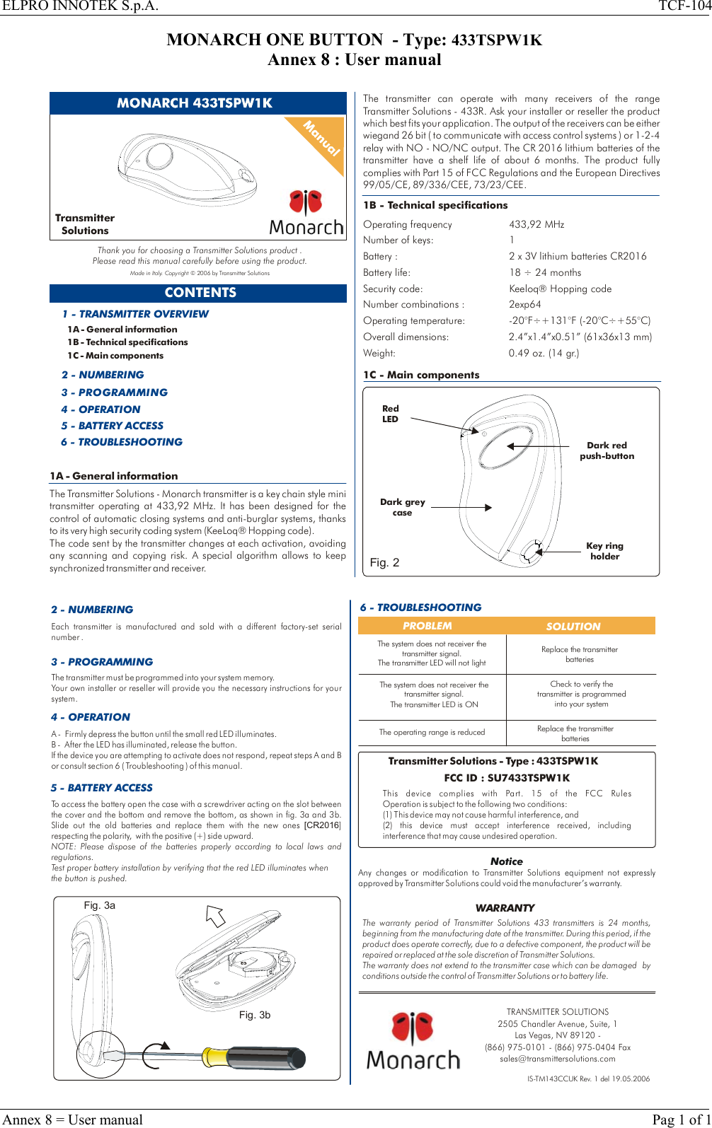 ELPRO INNOTEK S.p.A.  TCF-104 Annex 8 = User manual    Pag 1 of 1 MONARCH ONE BUTTON  - Type: 433TSPW1K Annex 8 : User manual  1A - General informationThe Transmitter Solutions - Monarch transmitter is a key chain style mini transmitter operating at 433,92 MHz. It has been designed for the control of automatic closing systems and anti-burglar systems, thanks to its very high security coding system (KeeLoq® Hopping code). The code sent by the transmitter changes at each activation, avoiding any scanning and copying risk. A special algorithm allows to keep synchronized transmitter and receiver.  CONTENTS1A - General information1B - Technical specifications1C - Main components1 - TRANSMITTER OVERVIEW2 - NUMBERING3 - PROGRAMMING4 - OPERATION5 - BATTERY ACCESS1B - Technical specificationsOperating frequency 433,92 MHzNumber of keys: 1 Battery life: 18   24 monthsSecurity code: Keeloq  Hopping codeNumber combinations : 2exp64Operating temperature:  -20°F÷+131°F (-20°COverall dimensions: 2.4”x1.4”x0.51” (61x36x13 mm)Weight: 0.49 oz. (14 gr.)Battery : 2 x 3V lithium batteries CR2016÷®÷+55°C)The transmitter can operate with many receivers of the range Transmitter Solutions - 433R. Ask your installer or reseller the product which best fits your application. The output of the receivers can be either  wiegand 26 bit ( to communicate with access control systems ) or 1-2-4 relay with NO - NO/NC output. The CR 2016 lithium batteries of the transmitter have a shelf life of about 6 months. Part 15 of FCC Regulations and The product fully complies with  the European Directives 99/05/CE, 89/336/CEE, 73/23/CEE.1C - Main componentsRed LEDKey holder ring Dark redpush-button6 - TROUBLESHOOTINGDark grey caseFig. 2TransmitterSolutionsThank you for choosing a Transmitter Solutions product .Please read this manual carefully before using the product.Made in Italy. Copyright © 2006 by Transmitter Solutions  2 - NUMBERING 6 - TROUBLESHOOTINGPROBLEM  SOLUTIONThe operating range is reducedCheck to verify the transmitter is programmed into your systemReplace the transmitter batteriesIS-TM143CCUK Rev. 1 del 19.05.2006To access the battery open the case with a screwdriver acting on the slot between the cover and the bottom and remove the bottom, as shown in fig. 3a and 3b. Slide out the old batteries and replace them with the new ones  ] respecting the polarity,   with the positive (+) side upward. [CR2016NOTE: Please dispose of the batteries properly according to local laws and regulations. Test proper battery installation by verifying that the red LED illuminates when the button is pushed.5 - BATTERY ACCESS3 - PROGRAMMINGEach transmitter is manufactured and sold with a different factory-set serial number .The transmitter must be programmed into your system memory. Your own installer or reseller will provide you the necessary instructions for your system.Replace the transmitter batteriesThe warranty period of   433 transmitters is 24 months, beginning from the manufacturing date of the transmitter. During this period, if the product does operate correctly, due to a defective component, the product will be repaired or replaced at the sole discretion of  . The warranty does not extend to the transmitter case which can be damaged  by conditions outside the control of Transmitter Solutions or to battery life.Transmitter SolutionsTransm itter SolutionsWARRANTYTransmitter Solutions - Type : 433TSPW1KFCC ID : SU7433TSPW1KThis device complies with  FCC Rules Operation is subject to the following two conditions:(1) This device may not cause harmful interference, and (2) this device must accept interference received, including interference that may cause undesired operation.Part. 15 of the NoticeAny changes or modification to   equipment not expressly approved by   could void the manufacturer’s warranty.Transmitter SolutionsTransmitter SolutionsThe system does not receiver the transmitter signal.The transmitter LED is ONThe system does not receiver the transmitter signal.The transmitter LED will not light4 - OPERATIONA -   Firmly depress the button until the small red LED illuminates.B -  After the LED has illuminated, release the button. If the device you are attempting to activate does not respond, repeat steps A and B or consult section 6 ( Troubleshooting ) of this manual.Fig. 3aFig. 3bTRANSMITTER SOLUTIONS2505 Chandler Avenue, Suite, 1 Las Vegas, NV 89120 - (866) 975-0101 - (866) 975-0404 Faxsales@transmittersolutions.com 