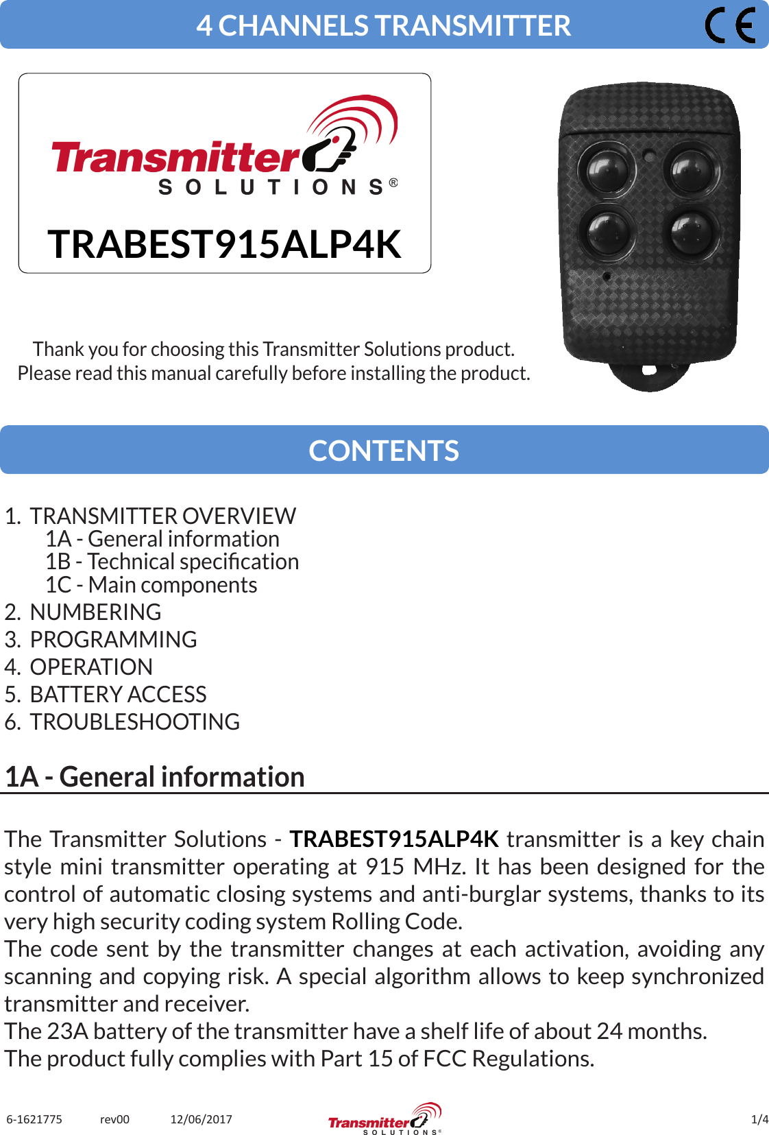 1/46-1621775             rev00              12/06/2017The Transmitter Solutions - TRABEST915ALP4K transmitter is a key chain style mini transmitter operating at 915 MHz. It has been designed for the control of automatic closing systems and anti-burglar systems, thanks to its very high security coding system Rolling Code.The code sent by the transmitter changes at each activation, avoiding any scanning and copying risk. A special algorithm allows to keep synchronized transmitter and receiver.The 23A battery of the transmitter have a shelf life of about 24 months.The product fully complies with Part 15 of FCC Regulations.4 CHANNELS TRANSMITTERTRABEST915ALP4KThank you for choosing this Transmitter Solutions product.Please read this manual carefully before installing the product.CONTENTS1.  TRANSMITTER OVERVIEW1A - General information1B - Technical specication1C - Main components2.  NUMBERING3.  PROGRAMMING4.  OPERATION5.  BATTERY ACCESS6.  TROUBLESHOOTING1A - General information