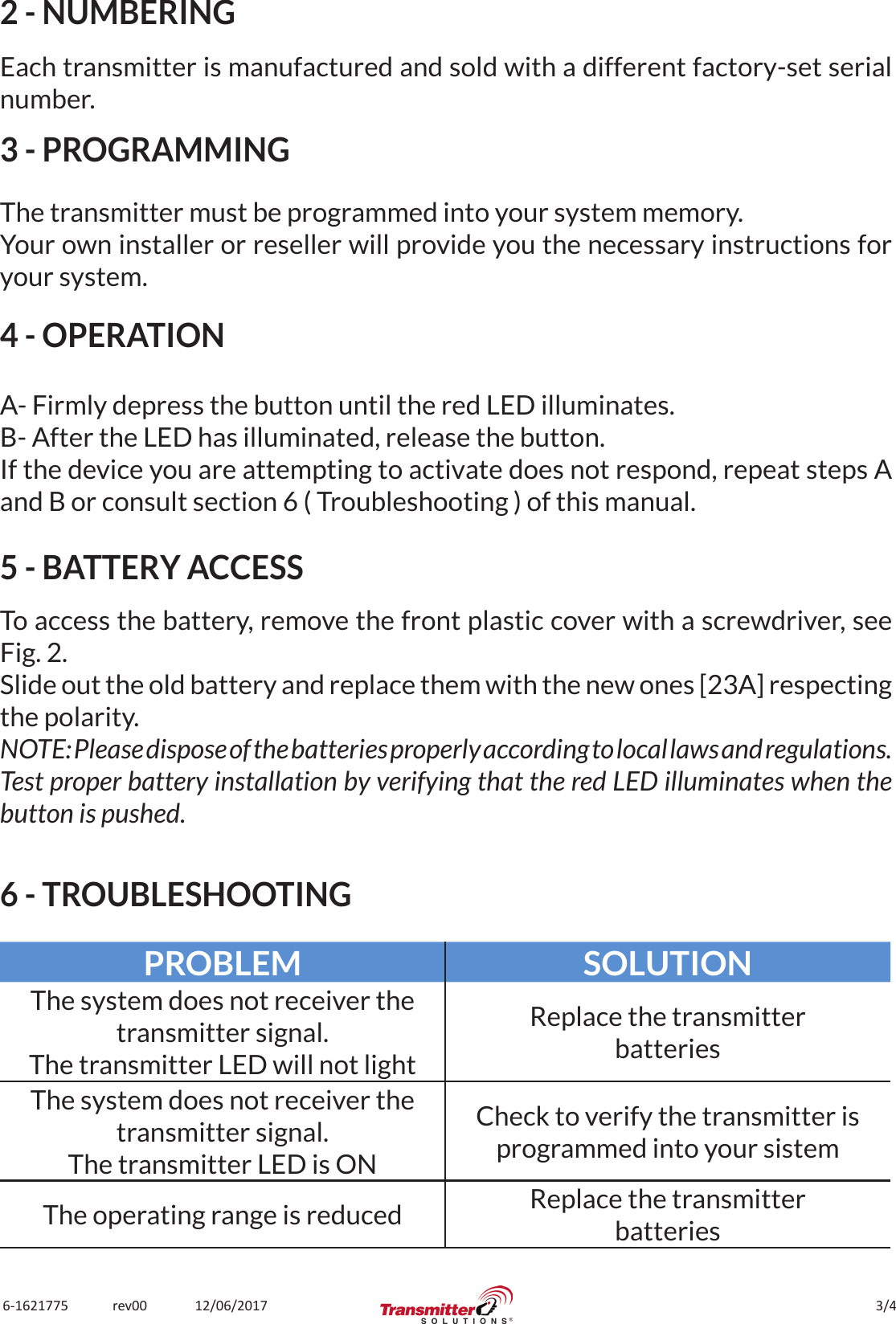 3/46-1621775             rev00              12/06/20172 - NUMBERINGEach transmitter is manufactured and sold with a different factory-set serial number.3 - PROGRAMMINGThe transmitter must be programmed into your system memory.Your own installer or reseller will provide you the necessary instructions for your system.4 - OPERATIONA- Firmly depress the button until the red LED illuminates.B- After the LED has illuminated, release the button.If the device you are attempting to activate does not respond, repeat steps A and B or consult section 6 ( Troubleshooting ) of this manual.5 - BATTERY ACCESSTo access the battery, remove the front plastic cover with a screwdriver, see Fig. 2.Slide out the old battery and replace them with the new ones [23A] respecting the polarity.NOTE: Please dispose of the batteries properly according to local laws and regulations.Test proper battery installation by verifying that the red LED illuminates when the button is pushed.6 - TROUBLESHOOTINGPROBLEM SOLUTIONThe system does not receiver the transmitter signal.The transmitter LED will not lightReplace the transmitterbatteriesThe system does not receiver the transmitter signal.The transmitter LED is ONCheck to verify the transmitter is programmed into your sistemThe operating range is reduced Replace the transmitterbatteries