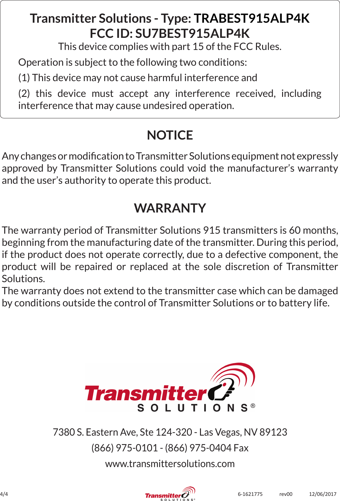 4/4 6-1621775             rev00             12/06/2017Transmitter Solutions - Type: TRABEST915ALP4K FCC ID: SU7BEST915ALP4K This device complies with part 15 of the FCC Rules.Operation is subject to the following two conditions:(1) This device may not cause harmful interference and(2) this device must accept any interference received, including interference that may cause undesired operation.The warranty period of Transmitter Solutions 915 transmitters is 60 months, beginning from the manufacturing date of the transmitter. During this period, if the product does not operate correctly, due to a defective component, the product will be repaired or replaced at the sole discretion of Transmitter Solutions. The warranty does not extend to the transmitter case which can be damaged by conditions outside the control of Transmitter Solutions or to battery life.NOTICEWARRANTYAny changes or modication to Transmitter Solutions equipment not expressly approved by Transmitter Solutions could void the manufacturer’s warranty and the user’s authority to operate this product.7380 S. Eastern Ave, Ste 124-320 - Las Vegas, NV 89123(866) 975-0101 - (866) 975-0404 Faxwww.transmittersolutions.com