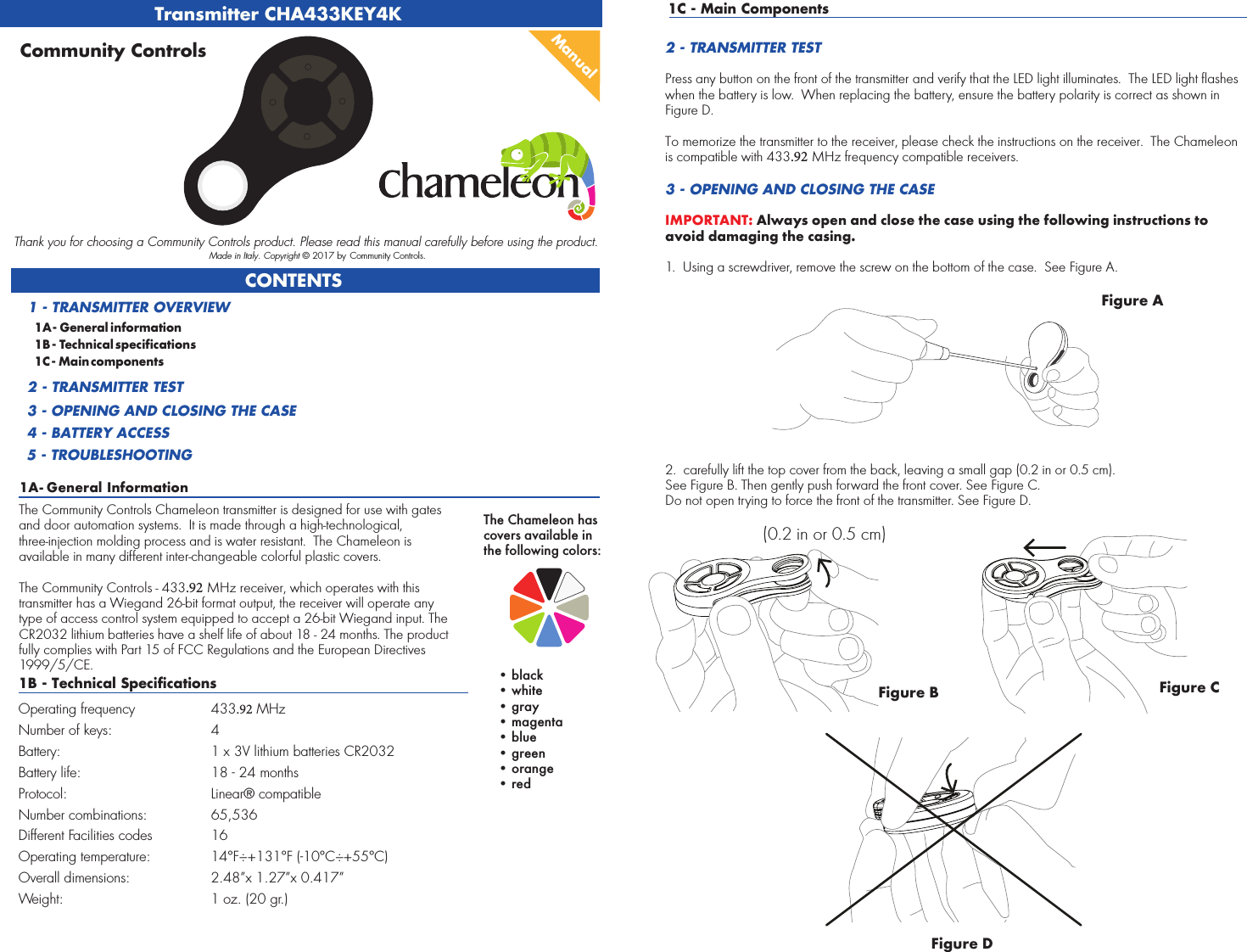 Transmitter CHA433KEY4K1A - General InformationCONTENTS1A - General information1B - Technical specifications1C - Main components1 - TRANSMITTER OVERVIEW2 - TRANSMITTER TEST3 - OPENING AND CLOSING THE CASE4 - BATTERY ACCESS5 - TROUBLESHOOTINGManualCommunity ControlsThank you for choosing a Community Controls product. Please read this manual carefully before using the product. Made in Italy. Copyright © 2017 by Community Controls.The Community Controls Chameleon transmitter is designed for use with gates and door automation systems.  It is made through a high-technological, three-injection molding process and is water resistant.  The Chameleon is available in many different inter-changeable colorful plastic covers.  The Community Controls - 433.92 MHz receiver, which operates with this transmitter has a Wiegand 26-bit format output, the receiver will operate any type of access control system equipped to accept a 26-bit Wiegand input. The CR2032 lithium batteries have a shelf life of about 18 - 24 months. The product fully complies with Part 15 of FCC Regulations and the European Directives 1999/5/CE.1B - Technical SpecificationsOperating frequency 433.92 MHzNumber of keys: 4 Battery: 1 x 3V lithium batteries CR2032Battery life: 18 - 24 monthsProtocol: Linear® compatibleNumber combinations: 65,536Different Facilities codes 16Operating temperature:  14°F÷+131°F (-10°C÷+55°C)Overall dimensions: 2.48”x 1.27”x 0.417” Weight: 1 oz. (20 gr.)1C - Main Components2 - TRANSMITTER TESTPress any button on the front of the transmitter and verify that the LED light illuminates.  The LED light flashes when the battery is low.  When replacing the battery, ensure the battery polarity is correct as shown in Figure D.To memorize the transmitter to the receiver, please check the instructions on the receiver.  The Chameleon is compatible with 433.92 MHz frequency compatible receivers.3 - OPENING AND CLOSING THE CASEIMPORTANT: Always open and close the case using the following instructions to avoid damaging the casing.1. Using a screwdriver, remove the screw on the bottom of the case.  See Figure A.2. carefully lift the top cover from the back, leaving a small gap (0.2 in or 0.5 cm).See Figure B. Then gently push forward the front cover. See Figure C.Do not open trying to force the front of the transmitter. See Figure D.Figure AFigure B(0.2 in or 0.5 cm)Figure DFigure CThe Chameleon has covers available in the following colors:• black• white•gray• magenta• blue• green• orange•red