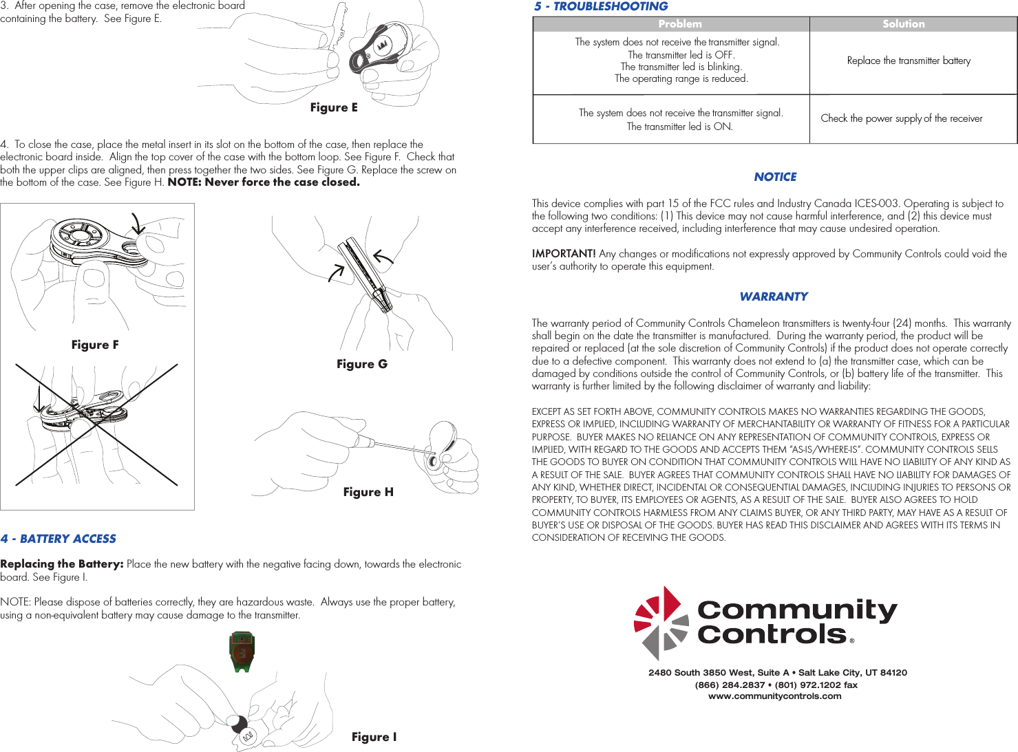 Figure E5 - TROUBLESHOOTINGProblemThe system does not receive the transmitter signal.The system does not receive the transmitter signal.The transmitter led is OFF.The transmitter led is blinking.The operating range is reduced.The transmitter led is ON.SolutionReplace the transmitter batteryCheck the power supply of the receiverNOTICEThis device complies with part 15 of the FCC rules and Industry Canada ICES-003. Operating is subject to the following two conditions: (1) This device may not cause harmful interference, and (2) this device must accept any interference received, including interference that may cause undesired operation. IMPORTANT! Any changes or modifications not expressly approved by Community Controls could void the user’s authority to operate this equipment.WARRANTYThe warranty period of Community Controls Chameleon transmitters is twenty-four (24) months.  This warranty shall begin on the date the transmitter is manufactured.  During the warranty period, the product will be repaired or replaced (at the sole discretion of Community Controls) if the product does not operate correctly due to a defective component.  This warranty does not extend to (a) the transmitter case, which can be damaged by conditions outside the control of Community Controls, or (b) battery life of the transmitter.  This warranty is further limited by the following disclaimer of warranty and liability:EXCEPT AS SET FORTH ABOVE, COMMUNITY CONTROLS MAKES NO WARRANTIES REGARDING THE GOODS, EXPRESS OR IMPLIED, INCLUDING WARRANTY OF MERCHANTABILITY OR WARRANTY OF FITNESS FOR A PARTICULAR PURPOSE.  BUYER MAKES NO RELIANCE ON ANY REPRESENTATION OF COMMUNITY CONTROLS, EXPRESS OR IMPLIED, WITH REGARD TO THE GOODS AND ACCEPTS THEM “AS-IS/WHERE-IS”. COMMUNITY CONTROLS SELLS THE GOODS TO BUYER ON CONDITION THAT COMMUNITY CONTROLS WILL HAVE NO LIABILITY OF ANY KIND AS A RESULT OF THE SALE.  BUYER AGREES THAT COMMUNITY CONTROLS SHALL HAVE NO LIABILITY FOR DAMAGES OF ANY KIND, WHETHER DIRECT, INCIDENTAL OR CONSEQUENTIAL DAMAGES, INCLUDING INJURIES TO PERSONS OR PROPERTY, TO BUYER, ITS EMPLOYEES OR AGENTS, AS A RESULT OF THE SALE.  BUYER ALSO AGREES TO HOLD COMMUNITY CONTROLS HARMLESS FROM ANY CLAIMS BUYER, OR ANY THIRD PARTY, MAY HAVE AS A RESULT OF BUYER’S USE OR DISPOSAL OF THE GOODS. BUYER HAS READ THIS DISCLAIMER AND AGREES WITH ITS TERMS IN CONSIDERATION OF RECEIVING THE GOODS.Figure I3. After opening the case, remove the electronic boardcontaining the battery.  See Figure E.4. To close the case, place the metal insert in its slot on the bottom of the case, then replace theelectronic board inside.  Align the top cover of the case with the bottom loop. See Figure F.  Check that both the upper clips are aligned, then press together the two sides. See Figure G. Replace the screw on the bottom of the case. See Figure H. NOTE: Never force the case closed.  4 - BATTERY ACCESSReplacing the Battery: Place the new battery with the negative facing down, towards the electronic board. See Figure I.NOTE: Please dispose of batteries correctly, they are hazardous waste.  Always use the proper battery, using a non-equivalent battery may cause damage to the transmitter. Figure FFigure GFigure H2480 South 3850 West, Suite A • Salt Lake City, UT 84120(866) 284.2837 • (801) 972.1202 faxwww.communitycontrols.com