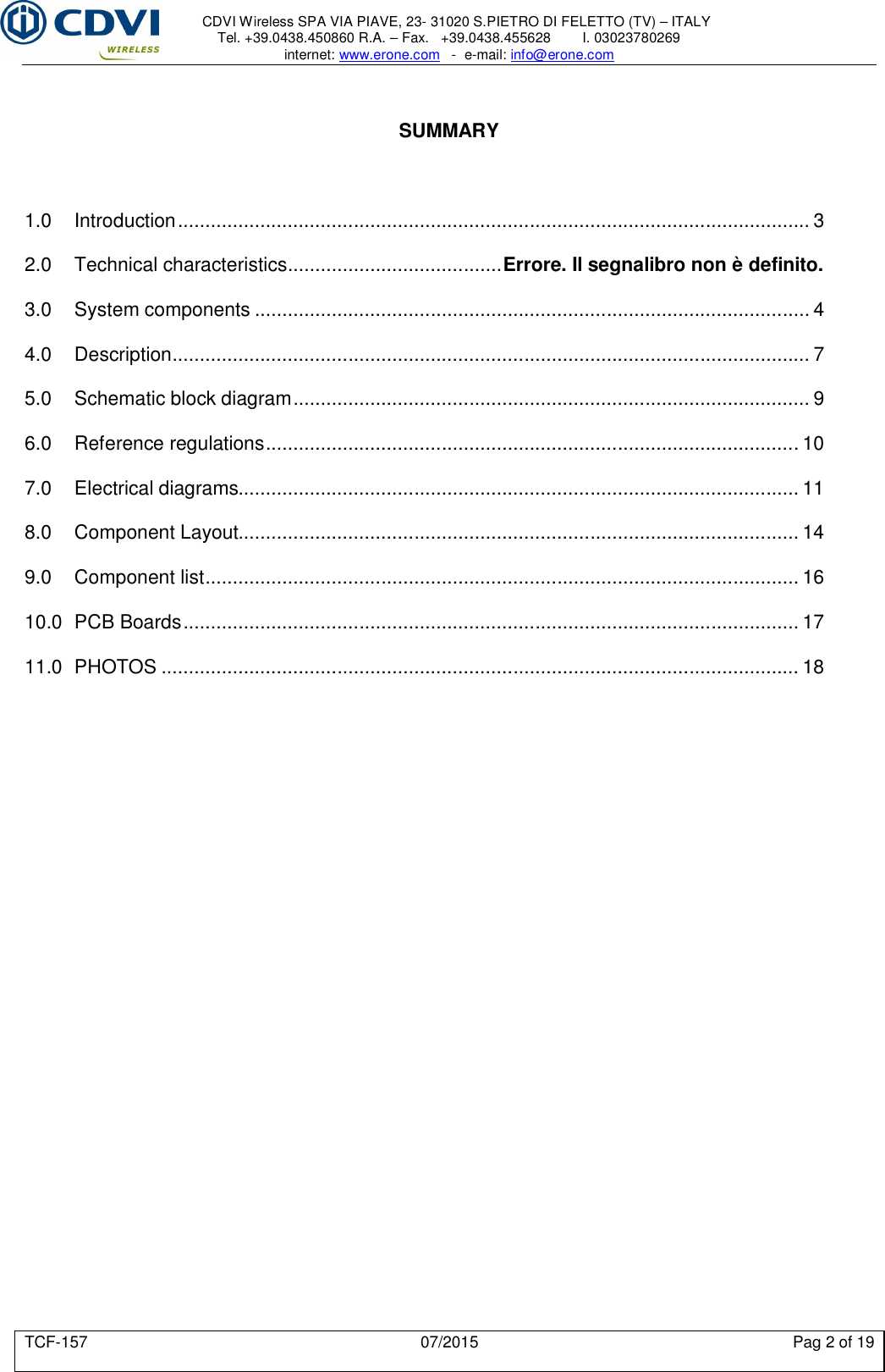     CDVI Wireless SPA VIA PIAVE, 23- 31020 S.PIETRO DI FELETTO (TV) – ITALY Tel. +39.0438.450860 R.A. – Fax.   +39.0438.455628        I. 03023780269 internet: www.erone.com   -  e-mail: info@erone.com  TCF-157  07/2015  Pag 2 of 19   SUMMARY    1.0 Introduction ................................................................................................................... 3 2.0 Technical characteristics ....................................... Errore. Il segnalibro non è definito. 3.0 System components ..................................................................................................... 4 4.0 Description .................................................................................................................... 7 5.0 Schematic block diagram .............................................................................................. 9 6.0 Reference regulations ................................................................................................. 10 7.0 Electrical diagrams...................................................................................................... 11 8.0 Component Layout...................................................................................................... 14 9.0 Component list ............................................................................................................ 16 10.0 PCB Boards ................................................................................................................ 17 11.0 PHOTOS .................................................................................................................... 18 