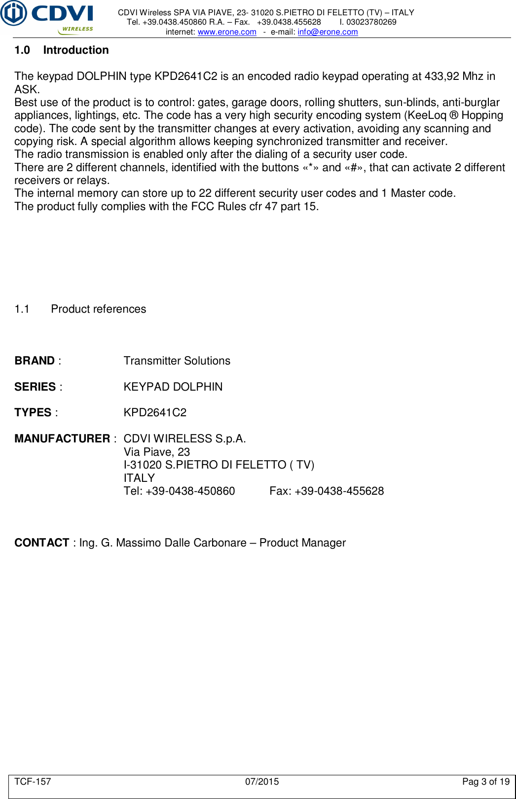     CDVI Wireless SPA VIA PIAVE, 23- 31020 S.PIETRO DI FELETTO (TV) – ITALY Tel. +39.0438.450860 R.A. – Fax.   +39.0438.455628        I. 03023780269 internet: www.erone.com   -  e-mail: info@erone.com  TCF-157  07/2015  Pag 3 of 19 1.0  Introduction The keypad DOLPHIN type KPD2641C2 is an encoded radio keypad operating at 433,92 Mhz in ASK.  Best use of the product is to control: gates, garage doors, rolling shutters, sun-blinds, anti-burglar appliances, lightings, etc. The code has a very high security encoding system (KeeLoq ® Hopping code). The code sent by the transmitter changes at every activation, avoiding any scanning and copying risk. A special algorithm allows keeping synchronized transmitter and receiver.  The radio transmission is enabled only after the dialing of a security user code.  There are 2 different channels, identified with the buttons «*» and «#», that can activate 2 different receivers or relays.  The internal memory can store up to 22 different security user codes and 1 Master code. The product fully complies with the FCC Rules cfr 47 part 15.        1.1  Product references    BRAND :    Transmitter Solutions  SERIES :     KEYPAD DOLPHIN  TYPES :    KPD2641C2  MANUFACTURER :  CDVI WIRELESS S.p.A.       Via Piave, 23       I-31020 S.PIETRO DI FELETTO ( TV)       ITALY       Tel: +39-0438-450860   Fax: +39-0438-455628    CONTACT : Ing. G. Massimo Dalle Carbonare – Product Manager         
