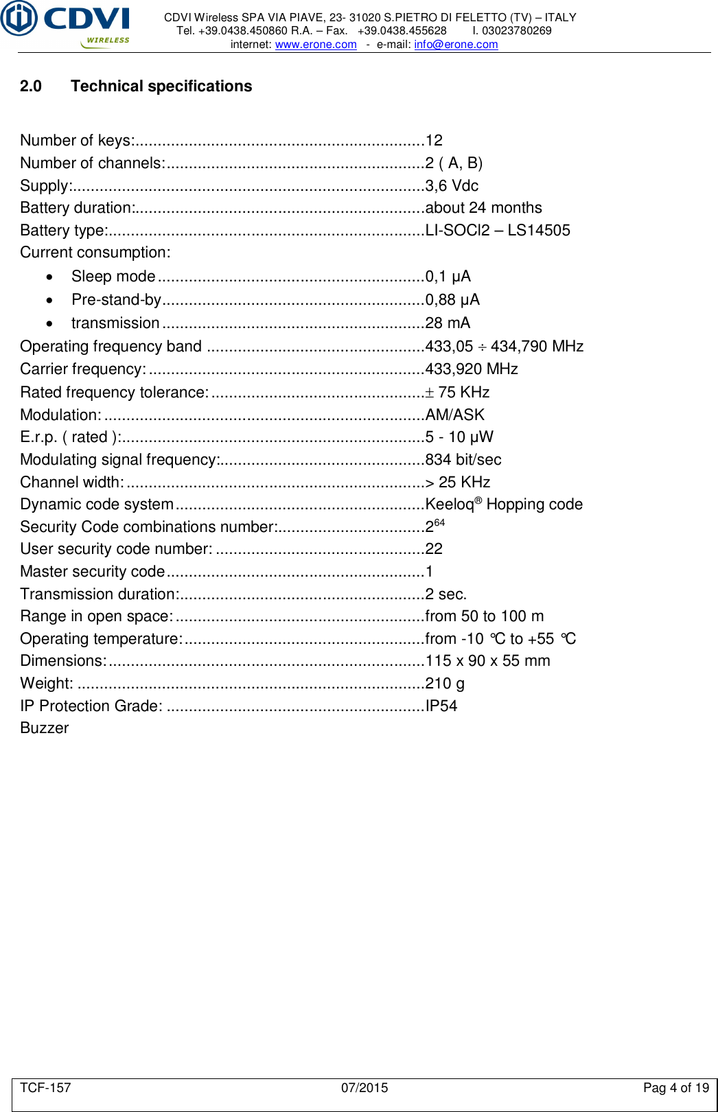     CDVI Wireless SPA VIA PIAVE, 23- 31020 S.PIETRO DI FELETTO (TV) – ITALY Tel. +39.0438.450860 R.A. – Fax.   +39.0438.455628        I. 03023780269 internet: www.erone.com   -  e-mail: info@erone.com  TCF-157  07/2015  Pag 4 of 19  2.0  Technical specifications   Number of keys: .................................................................12 Number of channels: ..........................................................2 ( A, B) Supply: ...............................................................................3,6 Vdc Battery duration:.................................................................about 24 months Battery type: .......................................................................LI-SOCl2 – LS14505 Current consumption:   Sleep mode ............................................................0,1 μA   Pre-stand-by ...........................................................0,88 μA   transmission ...........................................................28 mA Operating frequency band  .................................................433,05  434,790 MHz Carrier frequency: ..............................................................433,920 MHz Rated frequency tolerance: ................................................ 75 KHz Modulation: ........................................................................AM/ASK E.r.p. ( rated ): ....................................................................5 - 10 μW Modulating signal frequency:..............................................834 bit/sec Channel width: ...................................................................&gt; 25 KHz Dynamic code system ........................................................Keeloq® Hopping code   Security Code combinations number: .................................264 User security code number: ...............................................22 Master security code ..........................................................1 Transmission duration: .......................................................2 sec. Range in open space: ........................................................from 50 to 100 m Operating temperature: ......................................................from -10 °C to +55 °C Dimensions: .......................................................................115 x 90 x 55 mm Weight: ..............................................................................210 g IP Protection Grade: ..........................................................IP54 Buzzer    