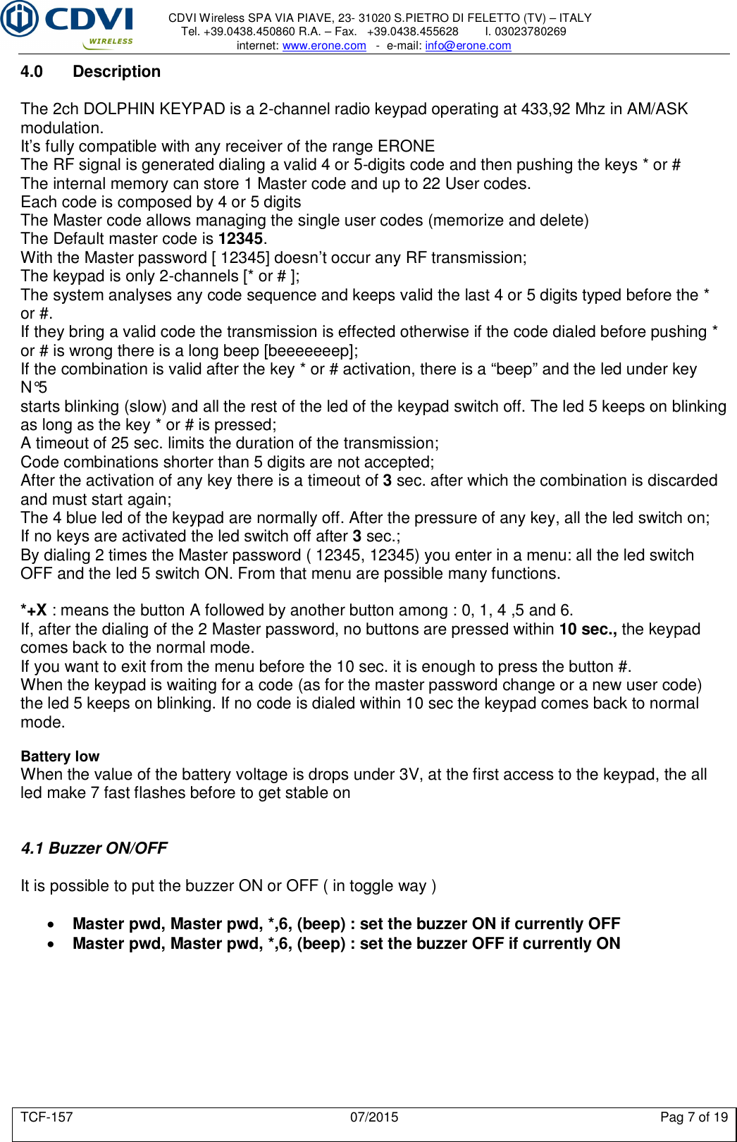     CDVI Wireless SPA VIA PIAVE, 23- 31020 S.PIETRO DI FELETTO (TV) – ITALY Tel. +39.0438.450860 R.A. – Fax.   +39.0438.455628        I. 03023780269 internet: www.erone.com   -  e-mail: info@erone.com  TCF-157  07/2015  Pag 7 of 19 4.0  Description  The 2ch DOLPHIN KEYPAD is a 2-channel radio keypad operating at 433,92 Mhz in AM/ASK modulation. It’s fully compatible with any receiver of the range ERONE The RF signal is generated dialing a valid 4 or 5-digits code and then pushing the keys * or # The internal memory can store 1 Master code and up to 22 User codes. Each code is composed by 4 or 5 digits The Master code allows managing the single user codes (memorize and delete) The Default master code is 12345. With the Master password [ 12345] doesn’t occur any RF transmission; The keypad is only 2-channels [* or # ]; The system analyses any code sequence and keeps valid the last 4 or 5 digits typed before the * or #. If they bring a valid code the transmission is effected otherwise if the code dialed before pushing * or # is wrong there is a long beep [beeeeeeep]; If the combination is valid after the key * or # activation, there is a “beep” and the led under key N°5 starts blinking (slow) and all the rest of the led of the keypad switch off. The led 5 keeps on blinking as long as the key * or # is pressed; A timeout of 25 sec. limits the duration of the transmission; Code combinations shorter than 5 digits are not accepted; After the activation of any key there is a timeout of 3 sec. after which the combination is discarded and must start again; The 4 blue led of the keypad are normally off. After the pressure of any key, all the led switch on; If no keys are activated the led switch off after 3 sec.; By dialing 2 times the Master password ( 12345, 12345) you enter in a menu: all the led switch OFF and the led 5 switch ON. From that menu are possible many functions.  *+X : means the button A followed by another button among : 0, 1, 4 ,5 and 6. If, after the dialing of the 2 Master password, no buttons are pressed within 10 sec., the keypad comes back to the normal mode. If you want to exit from the menu before the 10 sec. it is enough to press the button #. When the keypad is waiting for a code (as for the master password change or a new user code) the led 5 keeps on blinking. If no code is dialed within 10 sec the keypad comes back to normal mode.  Battery low When the value of the battery voltage is drops under 3V, at the first access to the keypad, the all led make 7 fast flashes before to get stable on   4.1 Buzzer ON/OFF  It is possible to put the buzzer ON or OFF ( in toggle way )   Master pwd, Master pwd, *,6, (beep) : set the buzzer ON if currently OFF  Master pwd, Master pwd, *,6, (beep) : set the buzzer OFF if currently ON  