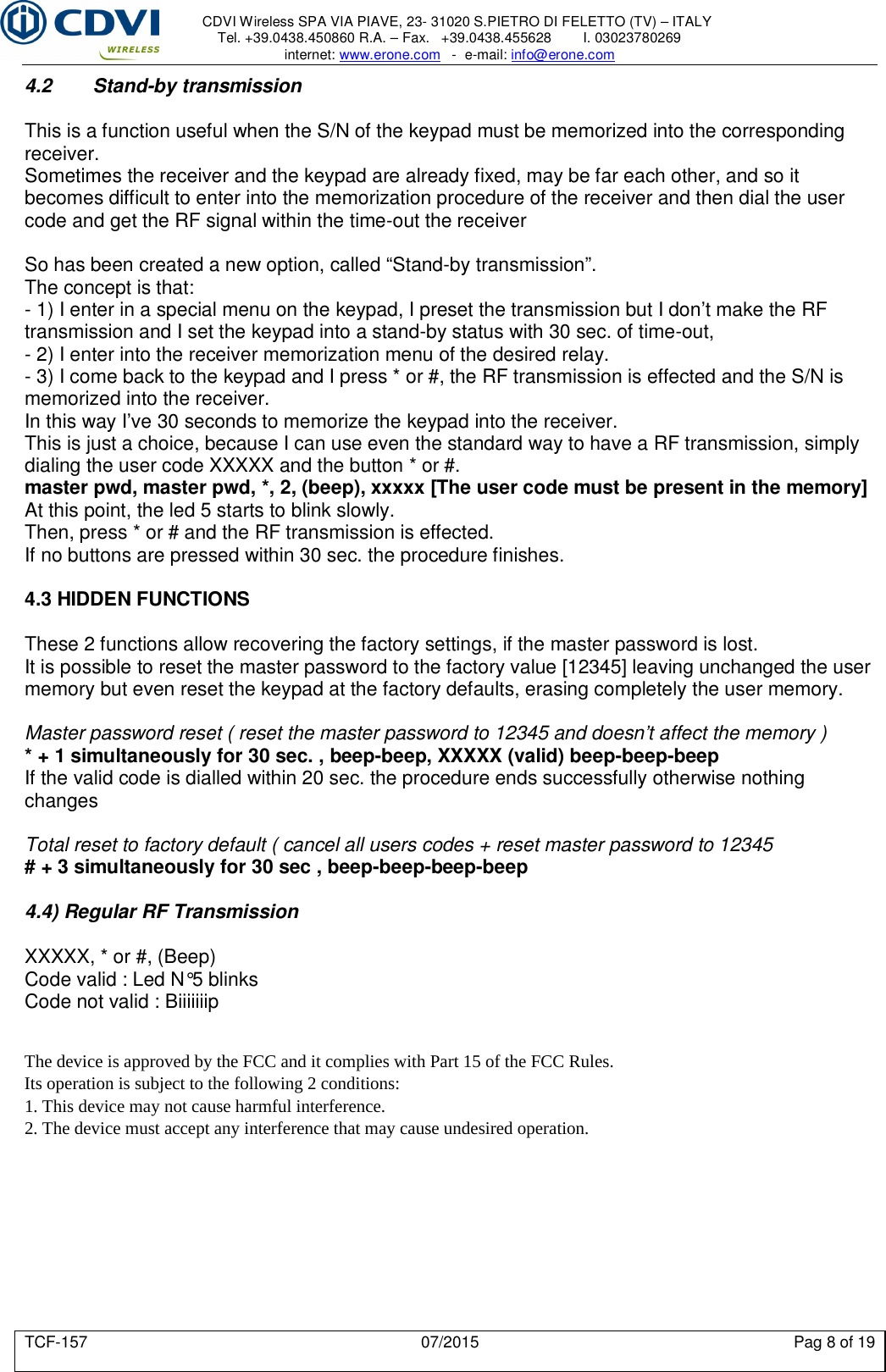     CDVI Wireless SPA VIA PIAVE, 23- 31020 S.PIETRO DI FELETTO (TV) – ITALY Tel. +39.0438.450860 R.A. – Fax.   +39.0438.455628        I. 03023780269 internet: www.erone.com   -  e-mail: info@erone.com  TCF-157  07/2015  Pag 8 of 19 4.2   Stand-by transmission  This is a function useful when the S/N of the keypad must be memorized into the corresponding receiver. Sometimes the receiver and the keypad are already fixed, may be far each other, and so it becomes difficult to enter into the memorization procedure of the receiver and then dial the user code and get the RF signal within the time-out the receiver  So has been created a new option, called “Stand-by transmission”. The concept is that: - 1) I enter in a special menu on the keypad, I preset the transmission but I don’t make the RF transmission and I set the keypad into a stand-by status with 30 sec. of time-out, - 2) I enter into the receiver memorization menu of the desired relay. - 3) I come back to the keypad and I press * or #, the RF transmission is effected and the S/N is memorized into the receiver. In this way I’ve 30 seconds to memorize the keypad into the receiver. This is just a choice, because I can use even the standard way to have a RF transmission, simply dialing the user code XXXXX and the button * or #. master pwd, master pwd, *, 2, (beep), xxxxx [The user code must be present in the memory] At this point, the led 5 starts to blink slowly. Then, press * or # and the RF transmission is effected. If no buttons are pressed within 30 sec. the procedure finishes.  4.3 HIDDEN FUNCTIONS  These 2 functions allow recovering the factory settings, if the master password is lost.  It is possible to reset the master password to the factory value [12345] leaving unchanged the user memory but even reset the keypad at the factory defaults, erasing completely the user memory.  Master password reset ( reset the master password to 12345 and doesn’t affect the memory ) * + 1 simultaneously for 30 sec. , beep-beep, XXXXX (valid) beep-beep-beep If the valid code is dialled within 20 sec. the procedure ends successfully otherwise nothing changes  Total reset to factory default ( cancel all users codes + reset master password to 12345 # + 3 simultaneously for 30 sec , beep-beep-beep-beep  4.4) Regular RF Transmission  XXXXX, * or #, (Beep) Code valid : Led N°5 blinks Code not valid : Biiiiiiip   The device is approved by the FCC and it complies with Part 15 of the FCC Rules. Its operation is subject to the following 2 conditions:1. This device may not cause harmful interference.2. The device must accept any interference that may cause undesired operation.   