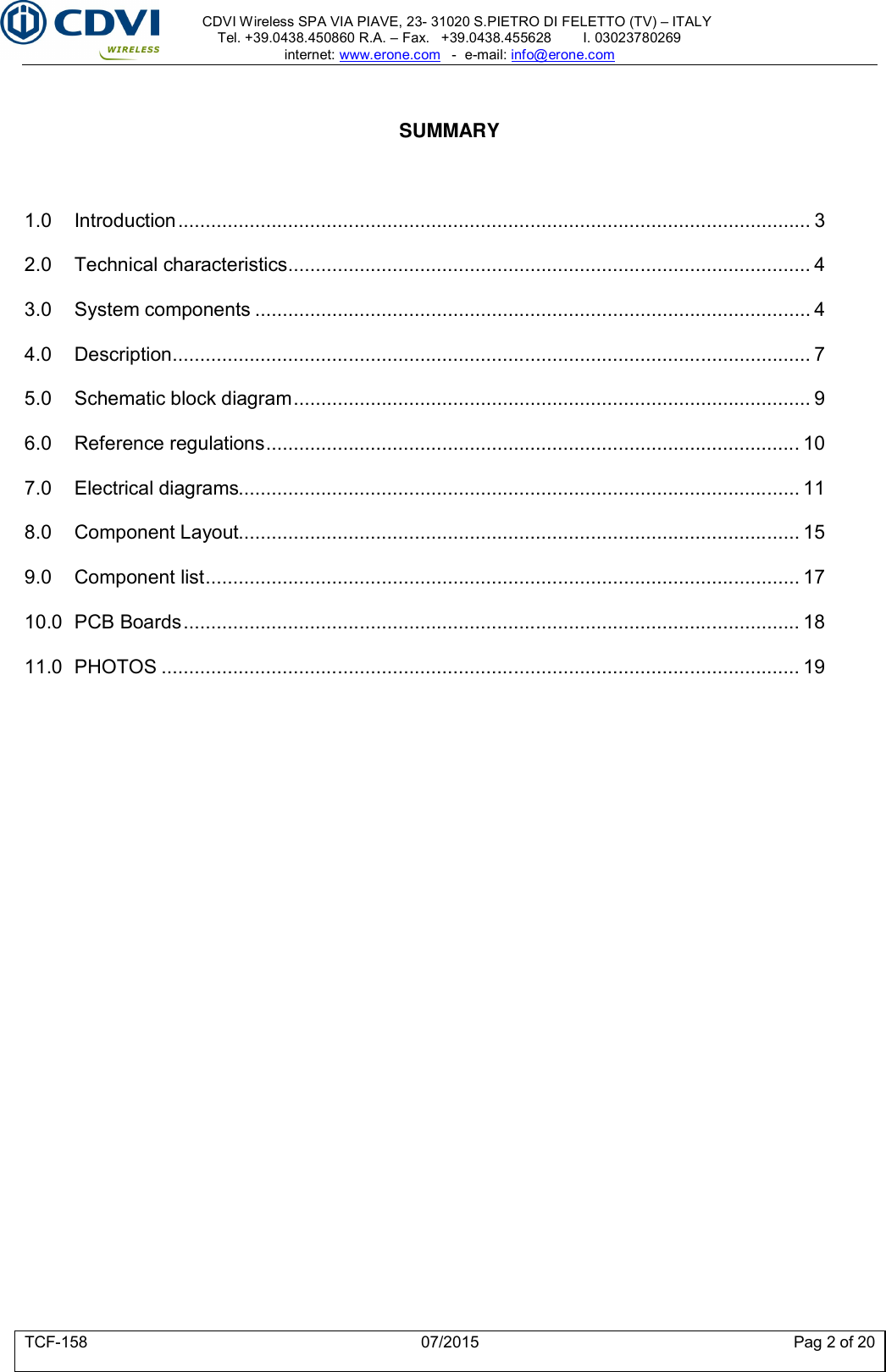     CDVI Wireless SPA VIA PIAVE, 23- 31020 S.PIETRO DI FELETTO (TV) – ITALY Tel. +39.0438.450860 R.A. – Fax.   +39.0438.455628        I. 03023780269 internet: www.erone.com   -  e-mail: info@erone.com  TCF-158  07/2015  Pag 2 of 20   SUMMARY    1.0 Introduction ................................................................................................................... 3 2.0 Technical characteristics ............................................................................................... 4 3.0 System components ..................................................................................................... 4 4.0 Description .................................................................................................................... 7 5.0 Schematic block diagram .............................................................................................. 9 6.0 Reference regulations ................................................................................................. 10 7.0 Electrical diagrams...................................................................................................... 11 8.0 Component Layout...................................................................................................... 15 9.0 Component list ............................................................................................................ 17 10.0 PCB Boards ................................................................................................................ 18 11.0 PHOTOS .................................................................................................................... 19 