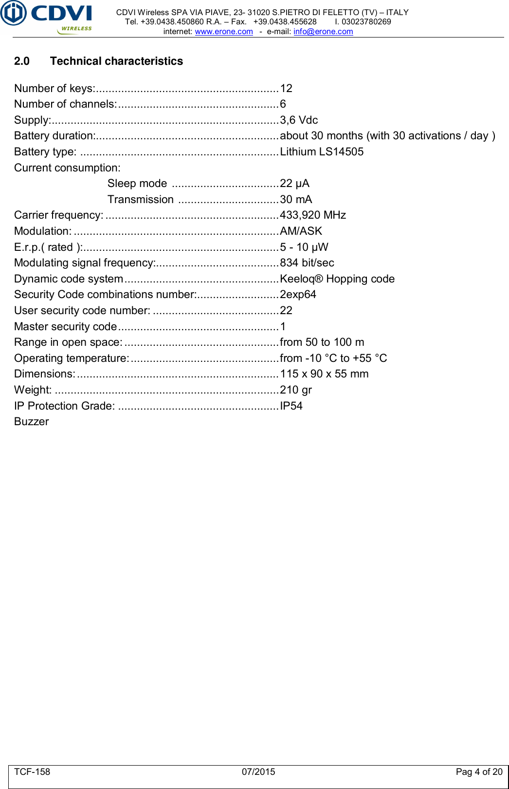     CDVI Wireless SPA VIA PIAVE, 23- 31020 S.PIETRO DI FELETTO (TV) – ITALY Tel. +39.0438.450860 R.A. – Fax.   +39.0438.455628        I. 03023780269 internet: www.erone.com   -  e-mail: info@erone.com  TCF-158  07/2015  Pag 4 of 20  2.0  Technical characteristics  Number of keys: .......................................................... 12 Number of channels: ................................................... 6 Supply: ........................................................................ 3,6 Vdc Battery duration:.......................................................... about 30 months (with 30 activations / day ) Battery type:  ............................................................... Lithium LS14505 Current consumption: Sleep mode  .................................. 22 μA Transmission  ................................ 30 mA Carrier frequency: ....................................................... 433,920 MHz Modulation: ................................................................. AM/ASK E.r.p.( rated ): .............................................................. 5 - 10 μW Modulating signal frequency:....................................... 834 bit/sec Dynamic code system ................................................. Keeloq® Hopping code   Security Code combinations number: .......................... 2exp64 User security code number: ........................................ 22 Master security code ................................................... 1 Range in open space: ................................................. from 50 to 100 m Operating temperature: ............................................... from -10 °C to +55 °C Dimensions: ................................................................ 115 x 90 x 55 mm Weight: ....................................................................... 210 gr IP Protection Grade: ................................................... IP54 Buzzer     