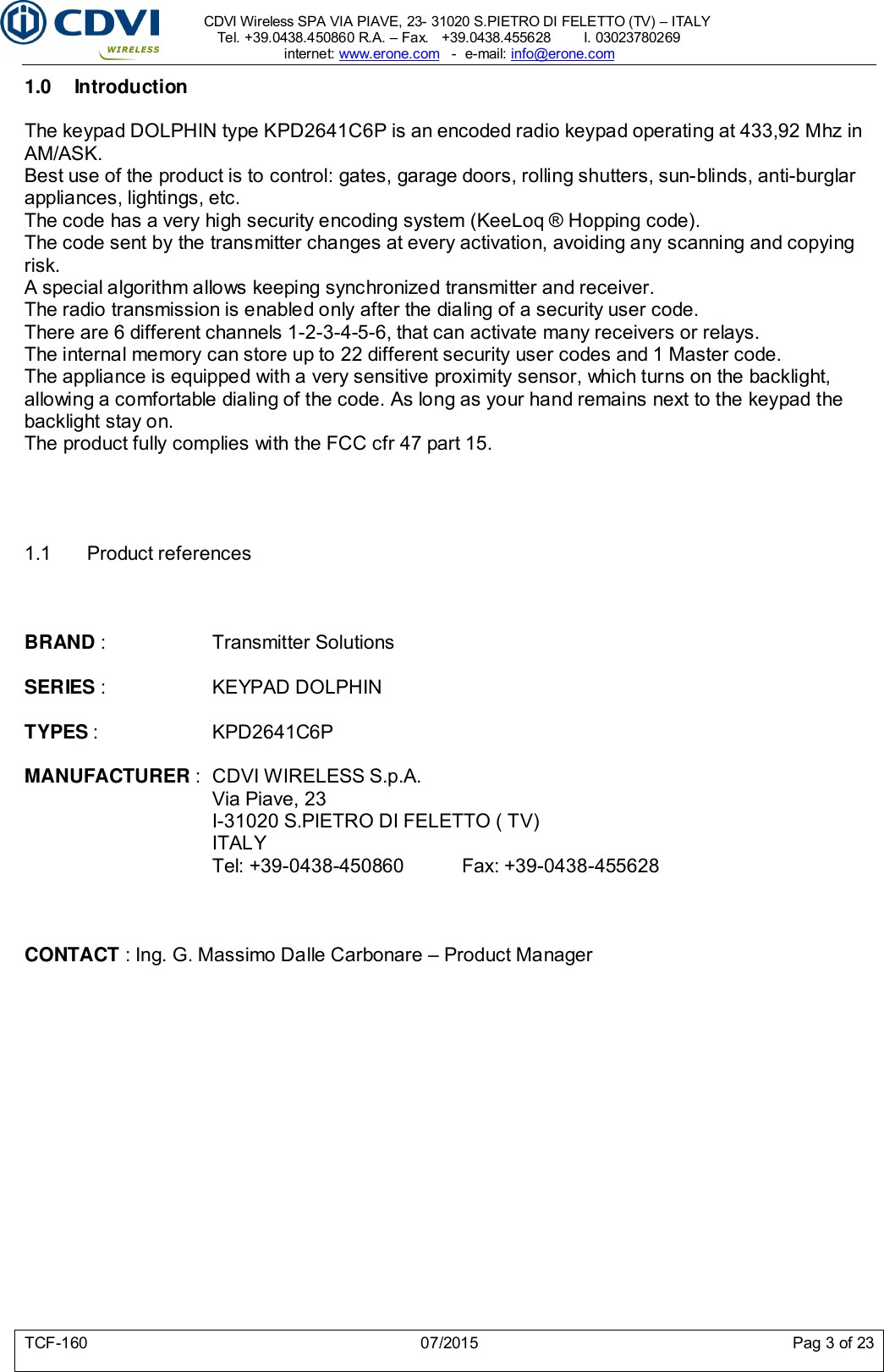     CDVI Wireless SPA VIA PIAVE, 23- 31020 S.PIETRO DI FELETTO (TV) – ITALY Tel. +39.0438.450860 R.A. – Fax.   +39.0438.455628        I. 03023780269 internet: www.erone.com   -  e-mail: info@erone.com  TCF-160  07/2015  Pag 3 of 23 1.0  Introduction The keypad DOLPHIN type KPD2641C6P is an encoded radio keypad operating at 433,92 Mhz in AM/ASK.  Best use of the product is to control: gates, garage doors, rolling shutters, sun-blinds, anti-burglar appliances, lightings, etc.  The code has a very high security encoding system (KeeLoq ® Hopping code).  The code sent by the transmitter changes at every activation, avoiding any scanning and copying risk.  A special algorithm allows keeping synchronized transmitter and receiver.  The radio transmission is enabled only after the dialing of a security user code.  There are 6 different channels 1-2-3-4-5-6, that can activate many receivers or relays.  The internal memory can store up to 22 different security user codes and 1 Master code. The appliance is equipped with a very sensitive proximity sensor, which turns on the backlight, allowing a comfortable dialing of the code. As long as your hand remains next to the keypad the backlight stay on. The product fully complies with the FCC cfr 47 part 15.     1.1  Product references    BRAND :    Transmitter Solutions  SERIES :     KEYPAD DOLPHIN  TYPES :    KPD2641C6P  MANUFACTURER :  CDVI WIRELESS S.p.A.       Via Piave, 23       I-31020 S.PIETRO DI FELETTO ( TV)       ITALY       Tel: +39-0438-450860   Fax: +39-0438-455628    CONTACT : Ing. G. Massimo Dalle Carbonare – Product Manager         