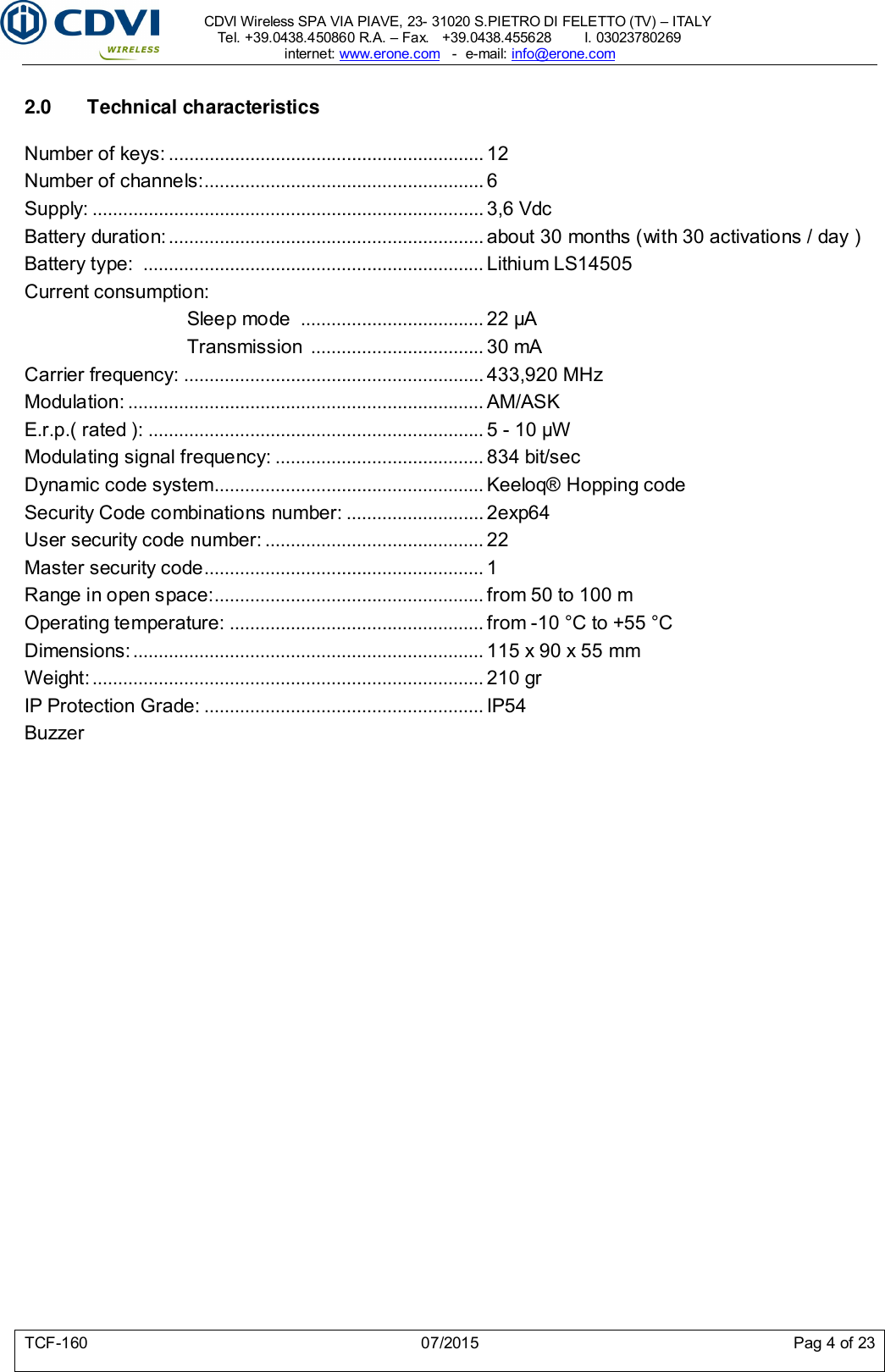     CDVI Wireless SPA VIA PIAVE, 23- 31020 S.PIETRO DI FELETTO (TV) – ITALY Tel. +39.0438.450860 R.A. – Fax.   +39.0438.455628        I. 03023780269 internet: www.erone.com   -  e-mail: info@erone.com  TCF-160  07/2015  Pag 4 of 23  2.0  Technical characteristics  Number of keys: .............................................................. 12 Number of channels:....................................................... 6 Supply: ............................................................................. 3,6 Vdc Battery duration: .............................................................. about 30 months (with 30 activations / day ) Battery type:  ................................................................... Lithium LS14505 Current consumption: Sleep mode  .................................... 22 μA Transmission  .................................. 30 mA Carrier frequency: ........................................................... 433,920 MHz Modulation: ...................................................................... AM/ASK E.r.p.( rated ): .................................................................. 5 - 10 μW Modulating signal frequency: ......................................... 834 bit/sec Dynamic code system..................................................... Keeloq® Hopping code   Security Code combinations number: ........................... 2exp64 User security code number: ........................................... 22 Master security code ....................................................... 1 Range in open space: ..................................................... from 50 to 100 m Operating temperature: .................................................. from -10 °C to +55 °C Dimensions: ..................................................................... 115 x 90 x 55 mm Weight: ............................................................................. 210 gr IP Protection Grade: ....................................................... IP54 Buzzer     