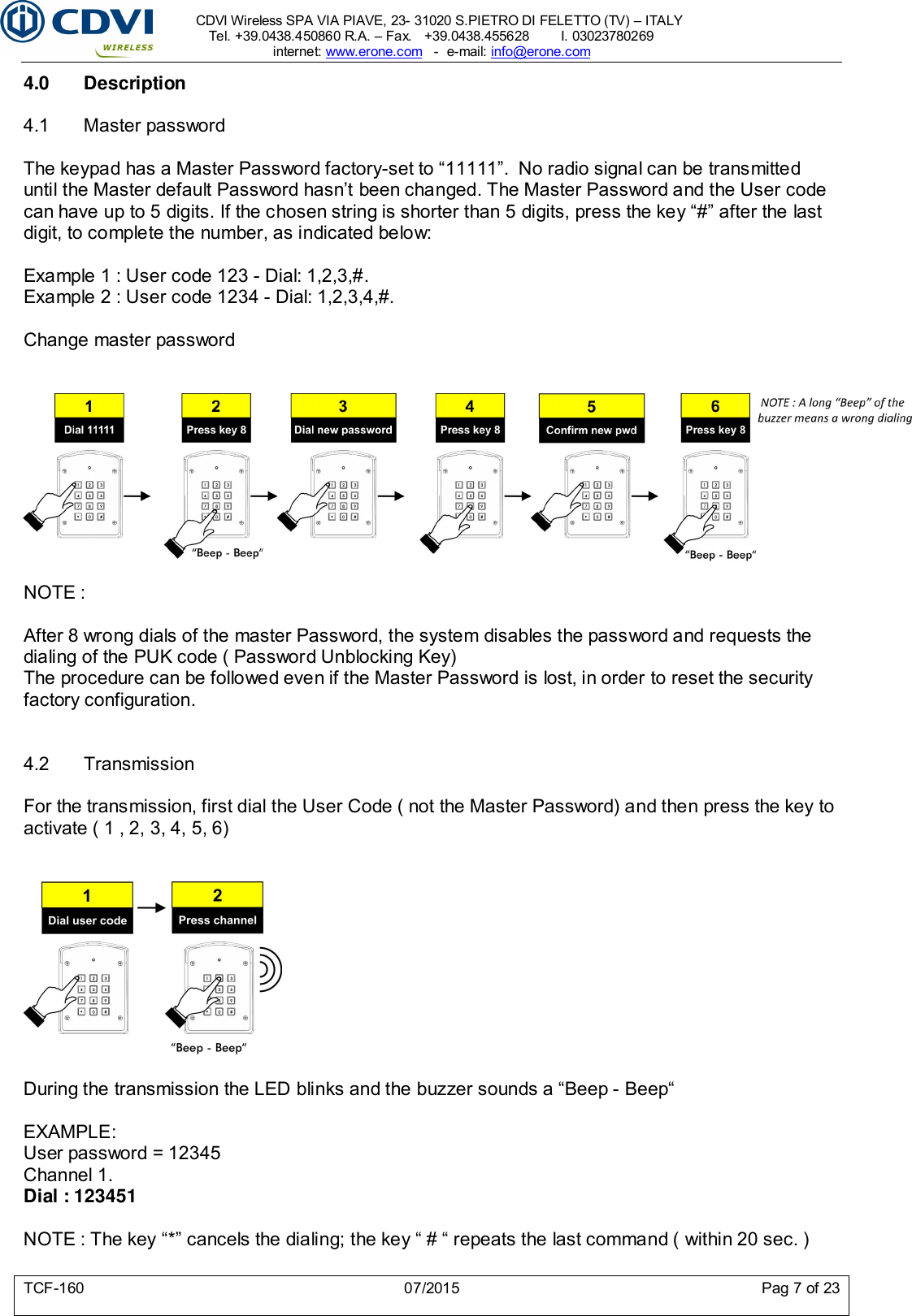     CDVI Wireless SPA VIA PIAVE, 23- 31020 S.PIETRO DI FELETTO (TV) – ITALY Tel. +39.0438.450860 R.A. – Fax.   +39.0438.455628        I. 03023780269 internet: www.erone.com   -  e-mail: info@erone.com  TCF-160  07/2015  Pag 7 of 23 4.0  Description  4.1  Master password  The keypad has a Master Password factory-set to “11111”.  No radio signal can be transmitted until the Master default Password hasn’t been changed. The Master Password and the User code can have up to 5 digits. If the chosen string is shorter than 5 digits, press the key “#” after the last digit, to complete the number, as indicated below:  Example 1 : User code 123 - Dial: 1,2,3,#. Example 2 : User code 1234 - Dial: 1,2,3,4,#.  Change master password     NOTE :  After 8 wrong dials of the master Password, the system disables the password and requests the dialing of the PUK code ( Password Unblocking Key)  The procedure can be followed even if the Master Password is lost, in order to reset the security factory configuration.   4.2  Transmission  For the transmission, first dial the User Code ( not the Master Password) and then press the key to activate ( 1 , 2, 3, 4, 5, 6)     During the transmission the LED blinks and the buzzer sounds a “Beep - Beep“  EXAMPLE: User password = 12345 Channel 1. Dial : 123451  NOTE : The key “*” cancels the dialing; the key “ # “ repeats the last command ( within 20 sec. )  