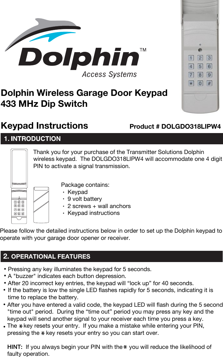 Thank you for your purchase of the Transmitter Solutions Dolphin wireless keypad.  The DOLGDO318LIPW4 will accommodate one 4 digitPIN to activate a signal transmission.Package contains:     Keypad     9 volt battery    2 screws + wall anchors     Keypad instructionsPlease follow the detailed instructions below in order to set up the Dolphin keypad to operate with your garage door opener or receiver.2. OPERATIONAL FEATURESKeypad InstructionsDolphin Wireless Garage Door Keypad433 MHz Dip SwitchProduct # DOLGDO318LIPW4Pressing any key illuminates the keypad for 5 seconds.A &quot;buzzer&quot; indicates each button depression.After 20 incorrect key entries, the keypad will “lock up” for 40 seconds.If the battery is low the single LED flashes rapidly for 5 seconds, indicating it is time to replace the battery.After you have entered a valid code, the keypad LED will flash during the 5 second &quot;time out&quot; period.  During the “time out” period you may press any key and the keypad will send another signal to your receiver each time you press a key.The    key resets your entry.  If you make a mistake while entering your PIN, pressing the    key resets your entry so you can start over.HINT:  If you always begin your PIN with the    you will reduce the likelihood of faulty operation.