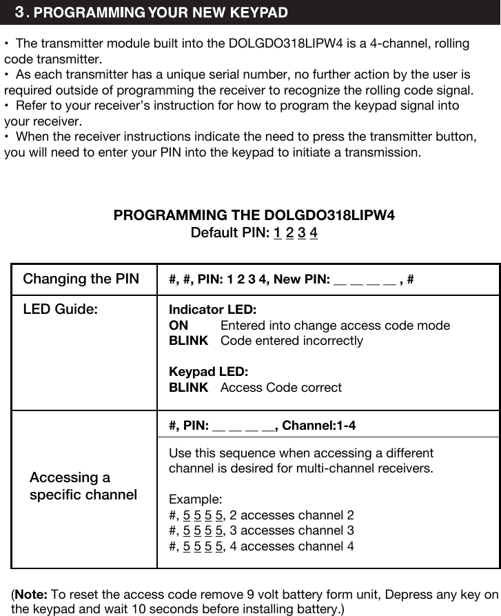 3•The transmitter module built into the DOLGDO318LIPW4 is a 4-channel, rollingcode transmitter.•As each transmitter has a unique serial number, no further action by the user isrequired outside of programming the receiver to recognize the rolling code signal.•Refer to your receiver’s instruction for how to program the keypad signal intoyour receiver.•When the receiver instructions indicate the need to press the transmitter button,you will need to enter your PIN into the keypad to initiate a transmission.PROGRAMMING THE DOLGDO318LIPW4Default PIN: 1 2 3 4Changing the PIN LED Guide: Indicator LED:ON  Entered into change access code modeBLINK  Code entered incorrectlyKeypad LED:BLINK  Access Code correctAccessing a specific channel#, #, PIN: 1 2 3 4, New PIN: __ __ __ __ , ##, PIN: __ __ __ __, Channel:1-4Use this sequence when accessing a different channel is desired for multi-channel receivers. Example: #, 5 5 5 5, 2 accesses channel 2#, 5 5 5 5, 3 accesses channel 3#, 5 5 5 5, 4 accesses channel 4(Note: To reset the access code remove 9 volt battery form unit, Depress any key on the keypad and wait 10 seconds before installing battery.)