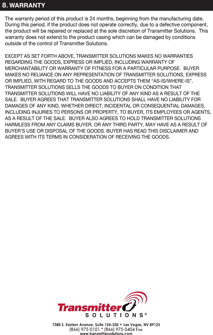 8The warranty period of this product is 24 months, beginning from the manufacturing date.  During this period, if the product does not operate correctly, due to a defective component, the product will be repaired or replaced at the sole discretion of Transmitter Solutions.  This warranty does not extend to the product casing which can be damaged by conditions outside of the control of Transmitter Solutions.EXCEPT AS SET FORTH ABOVE, TRANSMITTER SOLUTIONS MAKES NO WARRANTIES REGARDING THE GOODS, EXPRESS OR IMPLIED, INCLUDING WARRANTY OF MERCHANTABILITY OR WARRANTY OF FITNESS FOR A PARTICULAR PURPOSE. BUYER MAKES NO RELIANCE ON ANY REPRESENTATION OF TRANSMITTER SOLUTIONS, EXPRESS OR IMPLIED, WITH REGARD TO THE GOODS AND ACCEPTS THEM “AS-IS/WHERE-IS”. TRANSMITTER SOLUTIONS SELLS THE GOODS TO BUYER ON CONDITION THAT TRANSMITTER SOLUTIONS WILL HAVE NO LIABILITY OF ANY KIND AS A RESULT OF THE SALE. BUYER AGREES THAT TRANSMITTER SOLUTIONS SHALL HAVE NO LIABILITY FOR DAMAGES OF ANY KIND, WHETHER DIRECT, INCIDENTAL OR CONSEQUENTIAL DAMAGES, INCLUDING INJURIES TO PERSONS OR PROPERTY, TO BUYER, ITS EMPLOYEES OR AGENTS, AS A RESULT OF THE SALE. BUYER ALSO AGREES TO HOLD TRANSMITTER SOLUTIONS HARMLESS FROM ANY CLAIMS BUYER, OR ANY THIRD PARTY, MAY HAVE AS A RESULT OF BUYER’S USE OR DISPOSAL OF THE GOODS. BUYER HAS READ THIS DISCLAIMER AND AGREES WITH ITS TERMS IN CONSIDERATION OF RECEIVING THE GOODS.