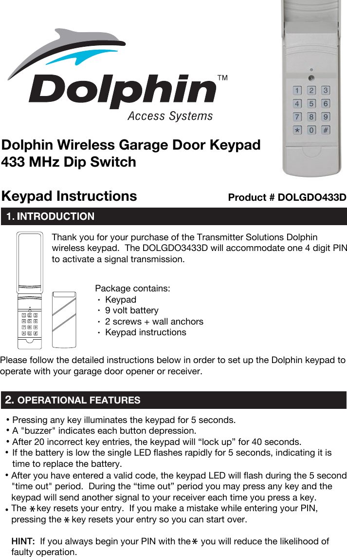 Thank you for your purchase of the Transmitter Solutions Dolphin wireless keypad.  The DOLGDO3433D will accommodate one 4 digit PIN to activate a signal transmission.Package contains:     Keypad     9 volt battery    2 screws + wall anchors     Keypad instructionsPlease follow the detailed instructions below in order to set up the Dolphin keypad to operate with your garage door opener or receiver.2. OPERATIONAL FEATURESKeypad InstructionsDolphin Wireless Garage Door Keypad433 MHz Dip SwitchProduct # DOLGDO433DPressing any key illuminates the keypad for 5 seconds.A &quot;buzzer&quot; indicates each button depression.After 20 incorrect key entries, the keypad will “lock up” for 40 seconds.If the battery is low the single LED flashes rapidly for 5 seconds, indicating it is time to replace the battery.After you have entered a valid code, the keypad LED will flash during the 5 second &quot;time out&quot; period.  During the “time out” period you may press any key and the keypad will send another signal to your receiver each time you press a key.The    key resets your entry.  If you make a mistake while entering your PIN, pressing the    key resets your entry so you can start over.HINT:  If you always begin your PIN with the    you will reduce the likelihood of faulty operation.