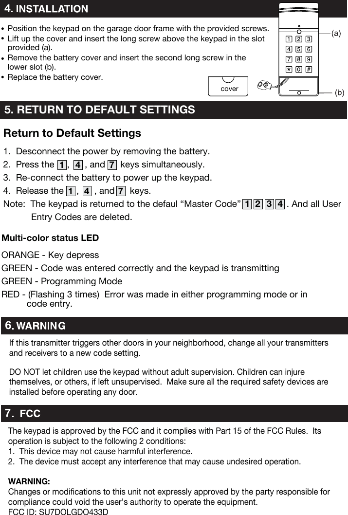 Position the keypad on the garage door frame with the provided screws.Lift up the cover and insert the long screw above the keypad in the slot provided (a).Remove the battery cover and insert the second long screw in the lower slot (b).Replace the battery cover.45. RETURN TO DEFAULT SETTINGScover1.  Desconnect the power by removing the battery.2.  Press the     ,      , and      keys simultaneously.3.  Re-connect the battery to power up the keypad.4.  Release the     ,      , and      keys.Note:  The keypad is returned to the defaul “Master Code”                  . And all User            Entry Codes are deleted.  1 4321 4 71 4 7Return to Default Settings7The keypad is approved by the FCC and it complies with Part 15 of the FCC Rules.  Its operation is subject to the following 2 conditions:1.  This device may not cause harmful interference.2.  The device must accept any interference that may cause undesired operation.WARNING:Changes or modifications to this unit not expressly approved by the party responsible for compliance could void the user’s authority to operate the equipment. FCC ID: SU7DOLGDO433DDO NOT let children use the keypad without adult supervision. Children can injure themselves, or others, if left unsupervised.  Make sure all the required safety devices are installed before operating any door.If this transmitter triggers other doors in your neighborhood, change all your transmitters and receivers to a new code setting.6ORANGE - Key depressGREEN - Code was entered correctly and the keypad is transmittingGREEN - Programming ModeRED - (Flashing 3 times)  Error was made in either programming mode or in           code entry.Multi-color status LED