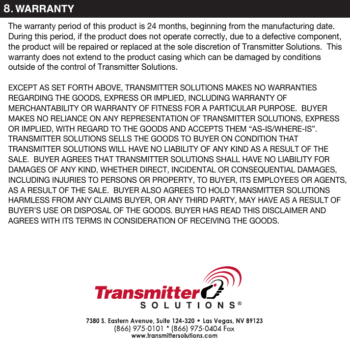 8The warranty period of this product is 24 months, beginning from the manufacturing date.  During this period, if the product does not operate correctly, due to a defective component, the product will be repaired or replaced at the sole discretion of Transmitter Solutions.  This warranty does not extend to the product casing which can be damaged by conditions outside of the control of Transmitter Solutions.EXCEPT AS SET FORTH ABOVE, TRANSMITTER SOLUTIONS MAKES NO WARRANTIES REGARDING THE GOODS, EXPRESS OR IMPLIED, INCLUDING WARRANTY OF MERCHANTABILITY OR WARRANTY OF FITNESS FOR A PARTICULAR PURPOSE. BUYER MAKES NO RELIANCE ON ANY REPRESENTATION OF TRANSMITTER SOLUTIONS, EXPRESS OR IMPLIED, WITH REGARD TO THE GOODS AND ACCEPTS THEM “AS-IS/WHERE-IS”. TRANSMITTER SOLUTIONS SELLS THE GOODS TO BUYER ON CONDITION THAT TRANSMITTER SOLUTIONS WILL HAVE NO LIABILITY OF ANY KIND AS A RESULT OF THE SALE. BUYER AGREES THAT TRANSMITTER SOLUTIONS SHALL HAVE NO LIABILITY FOR DAMAGES OF ANY KIND, WHETHER DIRECT, INCIDENTAL OR CONSEQUENTIAL DAMAGES, INCLUDING INJURIES TO PERSONS OR PROPERTY, TO BUYER, ITS EMPLOYEES OR AGENTS, AS A RESULT OF THE SALE. BUYER ALSO AGREES TO HOLD TRANSMITTER SOLUTIONS HARMLESS FROM ANY CLAIMS BUYER, OR ANY THIRD PARTY, MAY HAVE AS A RESULT OF BUYER’S USE OR DISPOSAL OF THE GOODS. BUYER HAS READ THIS DISCLAIMER AND AGREES WITH ITS TERMS IN CONSIDERATION OF RECEIVING THE GOODS.
